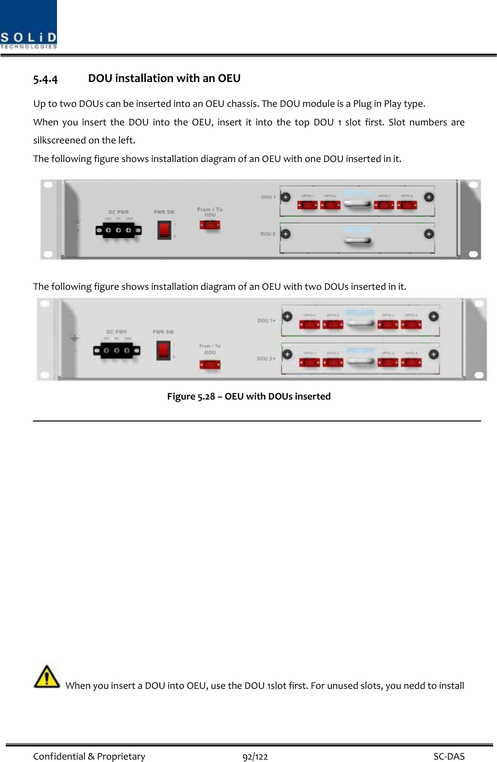  Confidential&amp;Proprietary92/122 SC‐DAS5.4.4 DOUinstallationwithanOEUUptotwoDOUscanbeinsertedintoanOEUchassis.TheDOUmoduleisaPluginPlaytype.WhenyouinserttheDOUintotheOEU,insertitintothetopDOU1slotfirst.Slotnumbersaresilkscreenedontheleft.ThefollowingfigureshowsinstallationdiagramofanOEUwithoneDOUinsertedinit.ThefollowingfigureshowsinstallationdiagramofanOEUwithtwoDOUsinsertedinit.Figure5.28–OEUwithDOUsinsertedWhenyouinsertaDOUintoOEU,usetheDOU1slotfirst.Forunusedslots,youneddtoinstall
