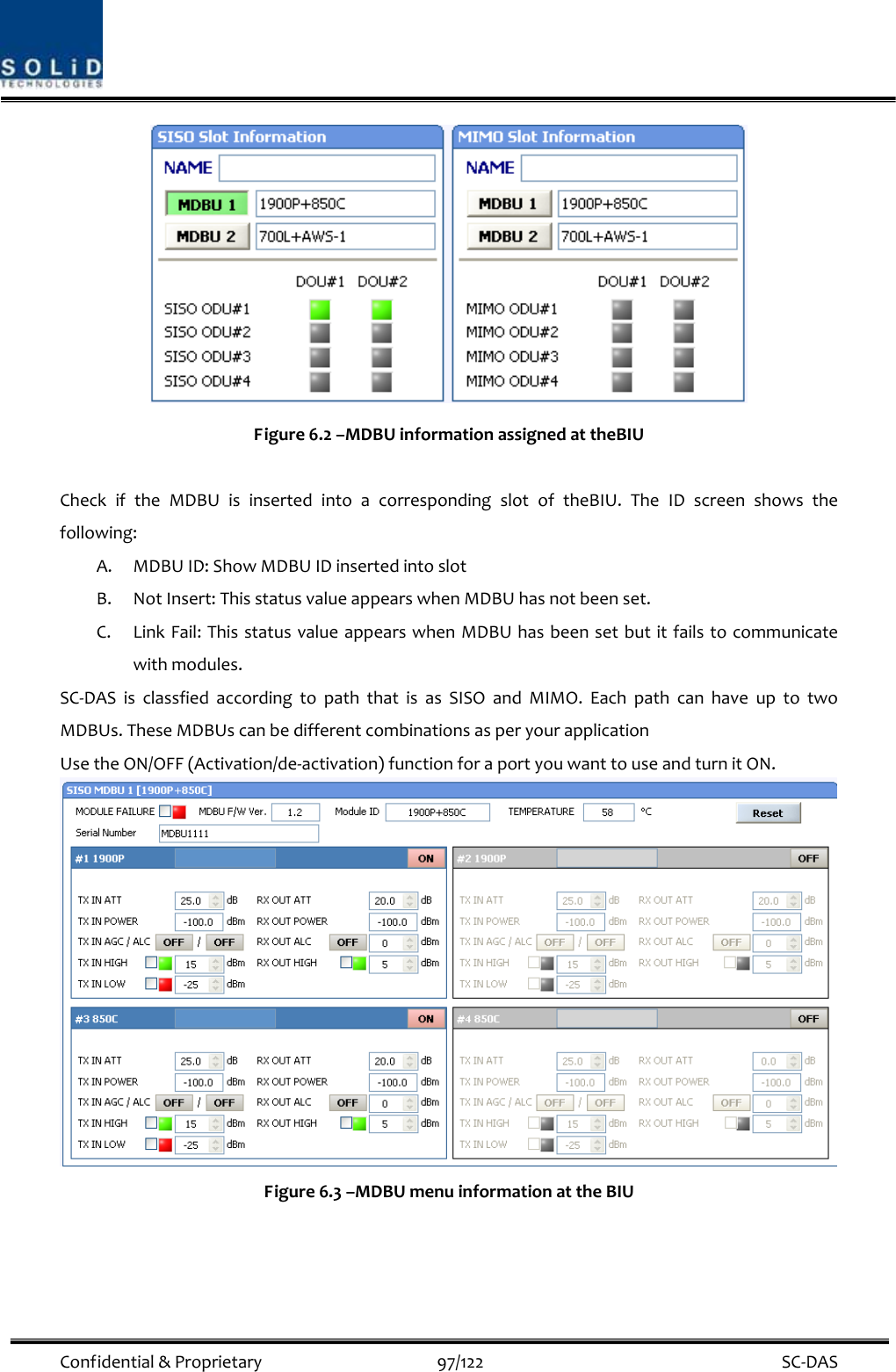  Confidential&amp;Proprietary97/122 SC‐DASFigure6.2–MDBUinformationassignedattheBIUCheckiftheMDBUisinsertedintoacorrespondingslotoftheBIU.TheIDscreenshowsthefollowing:A. MDBUID:ShowMDBUIDinsertedintoslotB. NotInsert:ThisstatusvalueappearswhenMDBUhasnotbeenset.C. LinkFail:ThisstatusvalueappearswhenMDBUhasbeensetbutitfailstocommunicatewithmodules.SC‐DASisclassfiedaccordingtopaththatisasSISOandMIMO.EachpathcanhaveuptotwoMDBUs.TheseMDBUscanbedifferentcombinationsasperyourapplicationUsetheON/OFF(Activation/de‐activation)functionforaportyouwanttouseandturnitON.Figure6.3–MDBUmenuinformationattheBIU