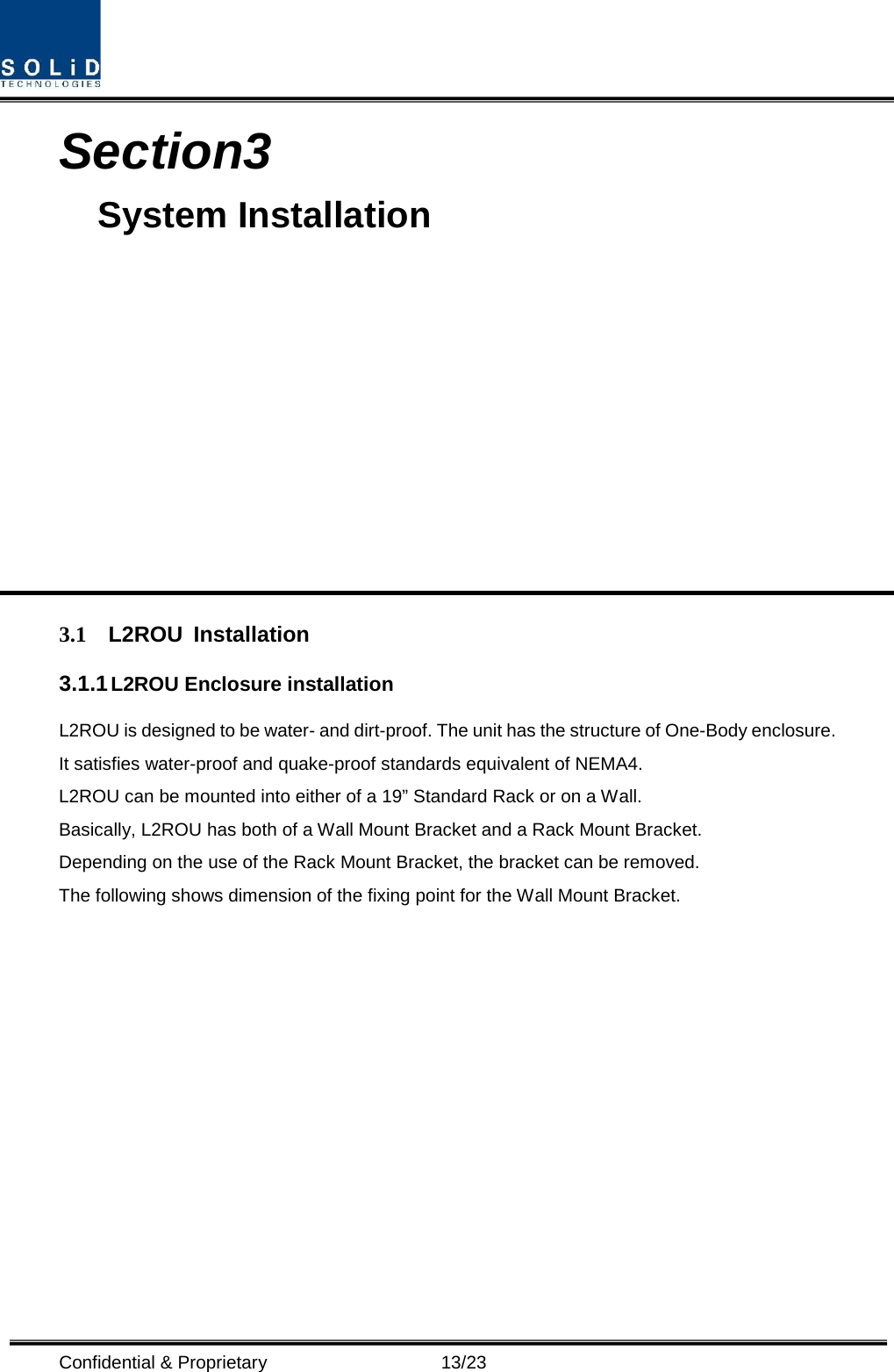  Confidential &amp; Proprietary                      13/23 Section3                                           System Installation            3.1 L2ROU Installation 3.1.1 L2ROU Enclosure installation L2ROU is designed to be water- and dirt-proof. The unit has the structure of One-Body enclosure. It satisfies water-proof and quake-proof standards equivalent of NEMA4. L2ROU can be mounted into either of a 19” Standard Rack or on a Wall.   Basically, L2ROU has both of a Wall Mount Bracket and a Rack Mount Bracket. Depending on the use of the Rack Mount Bracket, the bracket can be removed. The following shows dimension of the fixing point for the Wall Mount Bracket. 