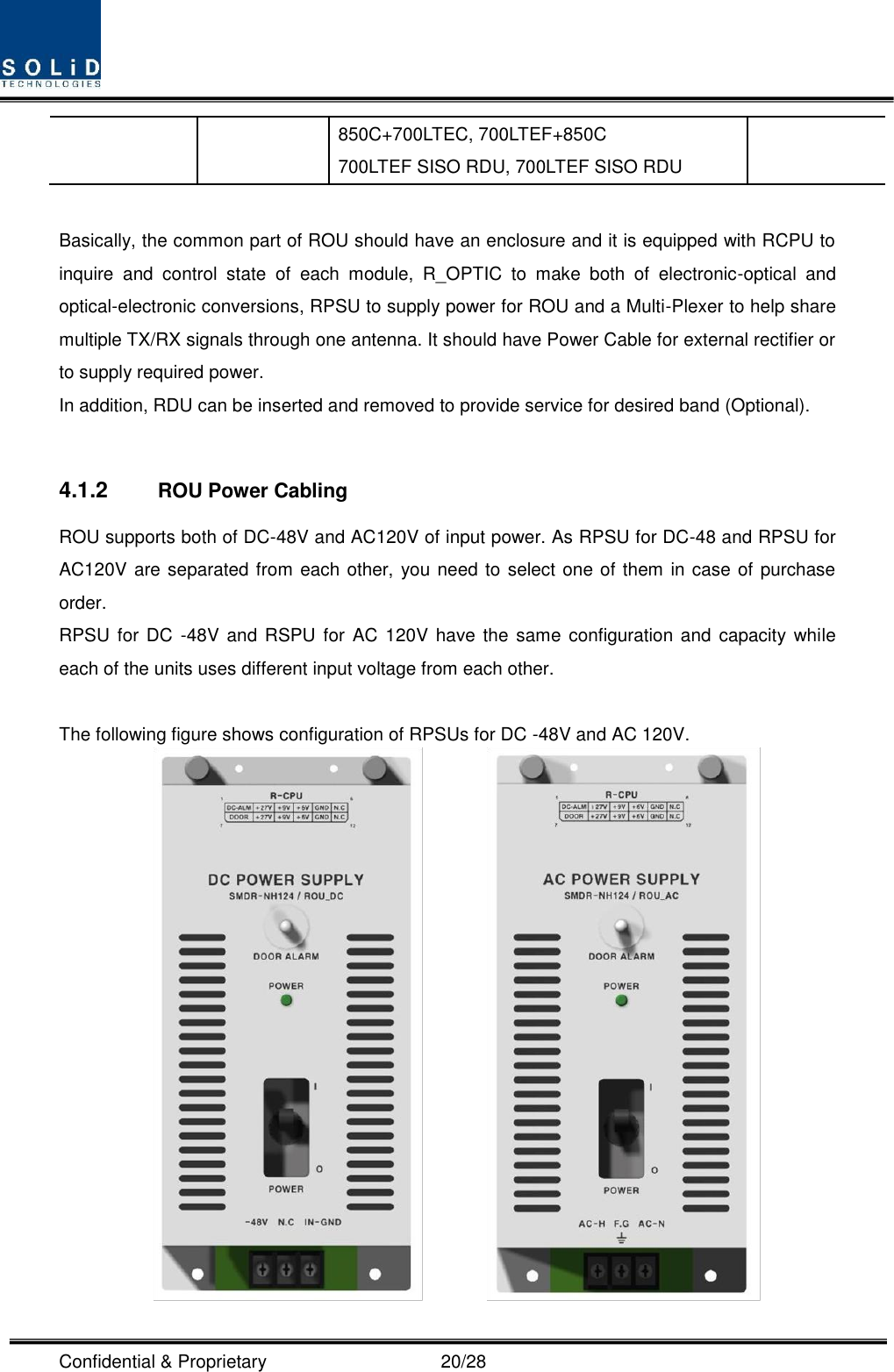  Confidential &amp; Proprietary                                      20/28 850C+700LTEC, 700LTEF+850C 700LTEF SISO RDU, 700LTEF SISO RDU  Basically, the common part of ROU should have an enclosure and it is equipped with RCPU to inquire  and  control  state  of  each  module,  R_OPTIC  to  make  both  of  electronic-optical  and optical-electronic conversions, RPSU to supply power for ROU and a Multi-Plexer to help share multiple TX/RX signals through one antenna. It should have Power Cable for external rectifier or to supply required power. In addition, RDU can be inserted and removed to provide service for desired band (Optional).  4.1.2  ROU Power Cabling ROU supports both of DC-48V and AC120V of input power. As RPSU for DC-48 and RPSU for AC120V are separated from each other, you need to select one of them in case of purchase order. RPSU for DC  -48V  and RSPU for AC 120V  have the same  configuration and capacity while each of the units uses different input voltage from each other.  The following figure shows configuration of RPSUs for DC -48V and AC 120V.          