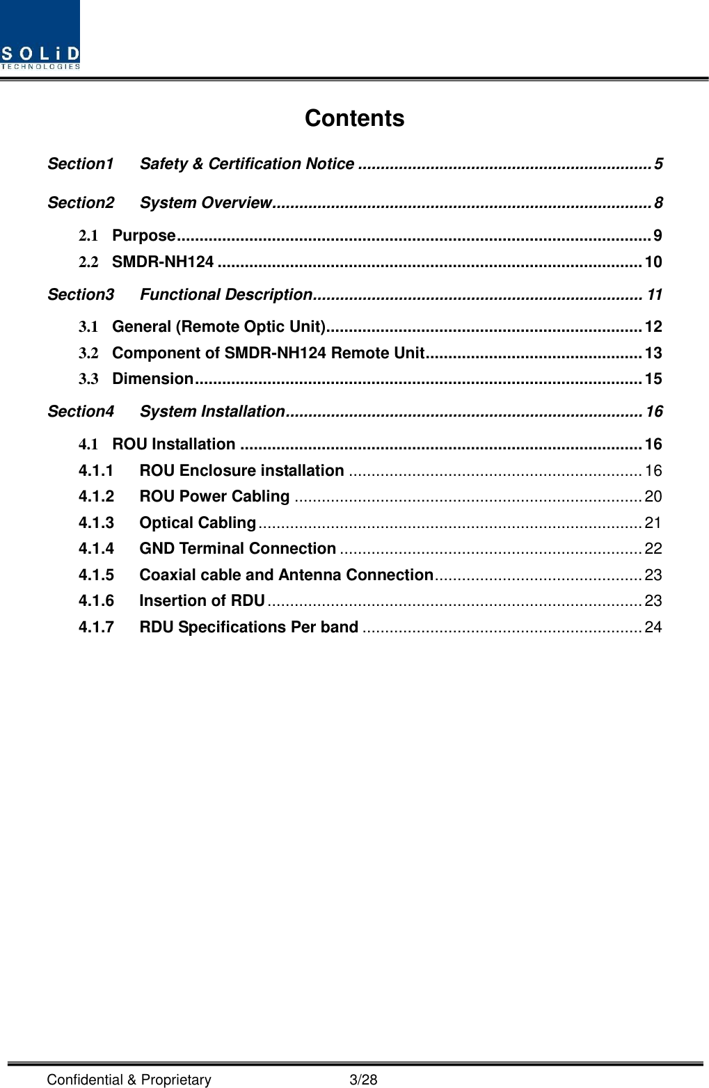  Confidential &amp; Proprietary                                      3/28 Contents Section1 Safety &amp; Certification Notice ................................................................. 5 Section2 System Overview .................................................................................... 8 2.1 Purpose ......................................................................................................... 9 2.2 SMDR-NH124 .............................................................................................. 10 Section3 Functional Description ......................................................................... 11 3.1 General (Remote Optic Unit) ...................................................................... 12 3.2 Component of SMDR-NH124 Remote Unit ................................................ 13 3.3 Dimension ................................................................................................... 15 Section4 System Installation ............................................................................... 16 4.1 ROU Installation ......................................................................................... 16 4.1.1 ROU Enclosure installation ................................................................. 16 4.1.2 ROU Power Cabling ............................................................................. 20 4.1.3 Optical Cabling ..................................................................................... 21 4.1.4 GND Terminal Connection ................................................................... 22 4.1.5 Coaxial cable and Antenna Connection .............................................. 23 4.1.6 Insertion of RDU ................................................................................... 23 4.1.7 RDU Specifications Per band .............................................................. 24  