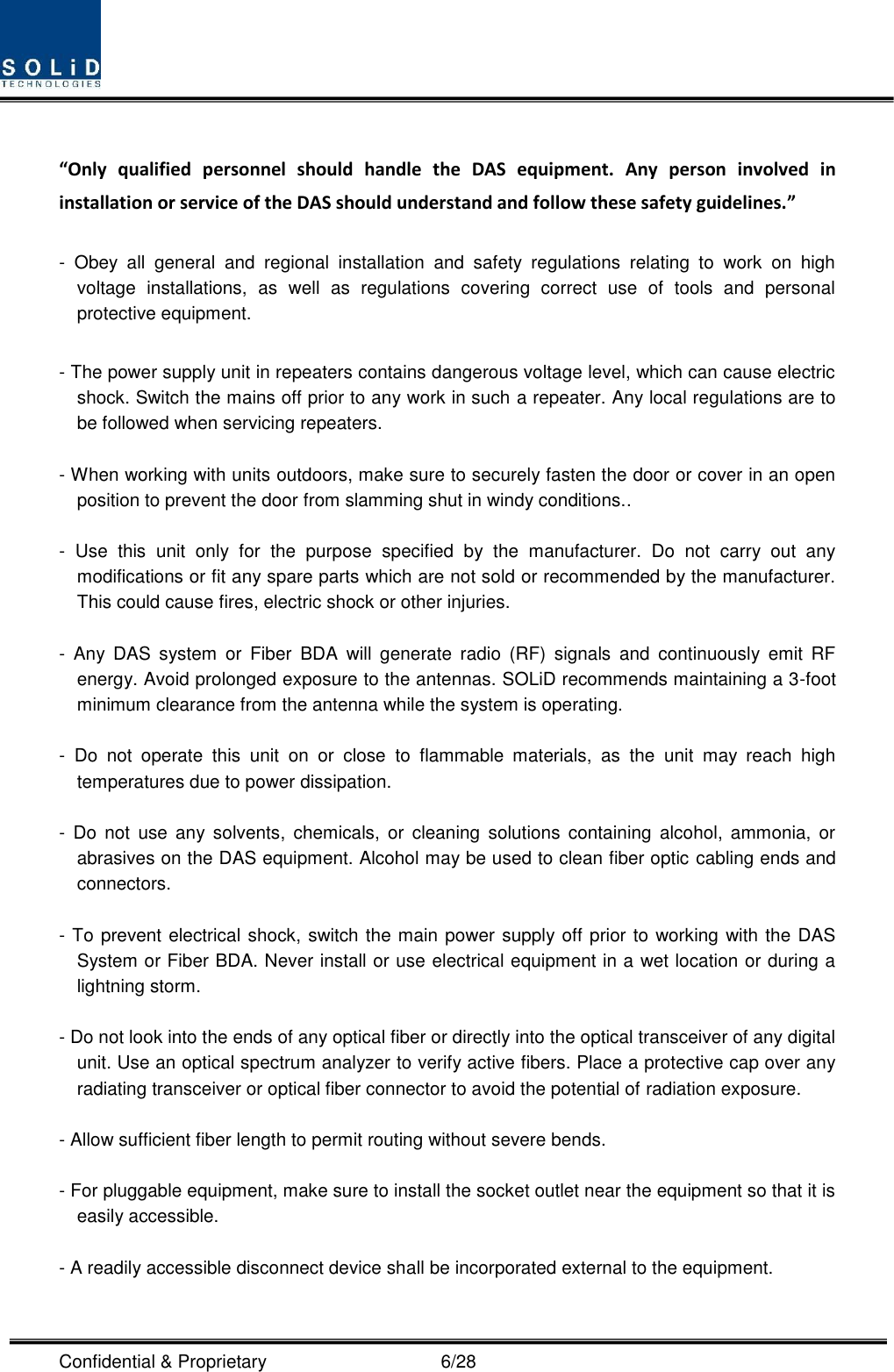  Confidential &amp; Proprietary                                      6/28  “Only  qualified  personnel  should  handle  the  DAS  equipment.  Any  person  involved  in installation or service of the DAS should understand and follow these safety guidelines.”      -  Obey  all  general  and  regional  installation  and  safety  regulations  relating  to  work  on  high voltage  installations,  as  well  as  regulations  covering  correct  use  of  tools  and  personal protective equipment.  - The power supply unit in repeaters contains dangerous voltage level, which can cause electric shock. Switch the mains off prior to any work in such a repeater. Any local regulations are to be followed when servicing repeaters.  - When working with units outdoors, make sure to securely fasten the door or cover in an open position to prevent the door from slamming shut in windy conditions..  -  Use  this  unit  only  for  the  purpose  specified  by  the  manufacturer.  Do  not  carry  out  any modifications or fit any spare parts which are not sold or recommended by the manufacturer. This could cause fires, electric shock or other injuries.    -  Any  DAS  system  or  Fiber  BDA  will  generate  radio  (RF)  signals  and  continuously  emit  RF energy. Avoid prolonged exposure to the antennas. SOLiD recommends maintaining a 3-foot minimum clearance from the antenna while the system is operating.  -  Do  not  operate  this  unit  on  or  close  to  flammable  materials,  as  the  unit  may  reach  high temperatures due to power dissipation.  -  Do  not  use any  solvents,  chemicals,  or cleaning  solutions  containing  alcohol,  ammonia,  or abrasives on the DAS equipment. Alcohol may be used to clean fiber optic cabling ends and connectors.  - To prevent electrical shock, switch the main power supply off prior to working with the DAS System or Fiber BDA. Never install or use electrical equipment in a wet location or during a lightning storm.  - Do not look into the ends of any optical fiber or directly into the optical transceiver of any digital unit. Use an optical spectrum analyzer to verify active fibers. Place a protective cap over any radiating transceiver or optical fiber connector to avoid the potential of radiation exposure.  - Allow sufficient fiber length to permit routing without severe bends.  - For pluggable equipment, make sure to install the socket outlet near the equipment so that it is easily accessible.  - A readily accessible disconnect device shall be incorporated external to the equipment.    