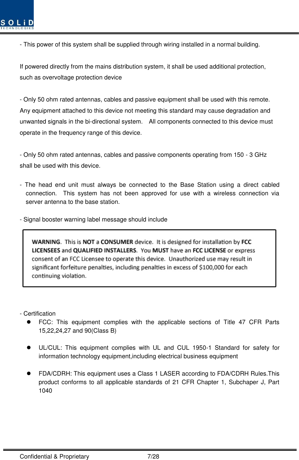  Confidential &amp; Proprietary                                      7/28 - This power of this system shall be supplied through wiring installed in a normal building.  If powered directly from the mains distribution system, it shall be used additional protection, such as overvoltage protection device  - Only 50 ohm rated antennas, cables and passive equipment shall be used with this remote.   Any equipment attached to this device not meeting this standard may cause degradation and unwanted signals in the bi-directional system.    All components connected to this device must operate in the frequency range of this device.  - Only 50 ohm rated antennas, cables and passive components operating from 150 - 3 GHz shall be used with this device.  -  The  head  end  unit  must  always  be  connected  to  the  Base  Station  using  a  direct  cabled connection.    This  system  has  not  been  approved  for  use  with  a  wireless  connection  via server antenna to the base station.  - Signal booster warning label message should include    - Certification     FCC:  This  equipment  complies  with  the  applicable  sections  of  Title  47  CFR  Parts 15,22,24,27 and 90(Class B)    UL/CUL:  This  equipment  complies  with  UL  and  CUL  1950-1  Standard  for  safety  for information technology equipment,including electrical business equipment    FDA/CDRH: This equipment uses a Class 1 LASER according to FDA/CDRH Rules.This product conforms to all applicable standards of  21 CFR Chapter 1, Subchaper J, Part 1040  