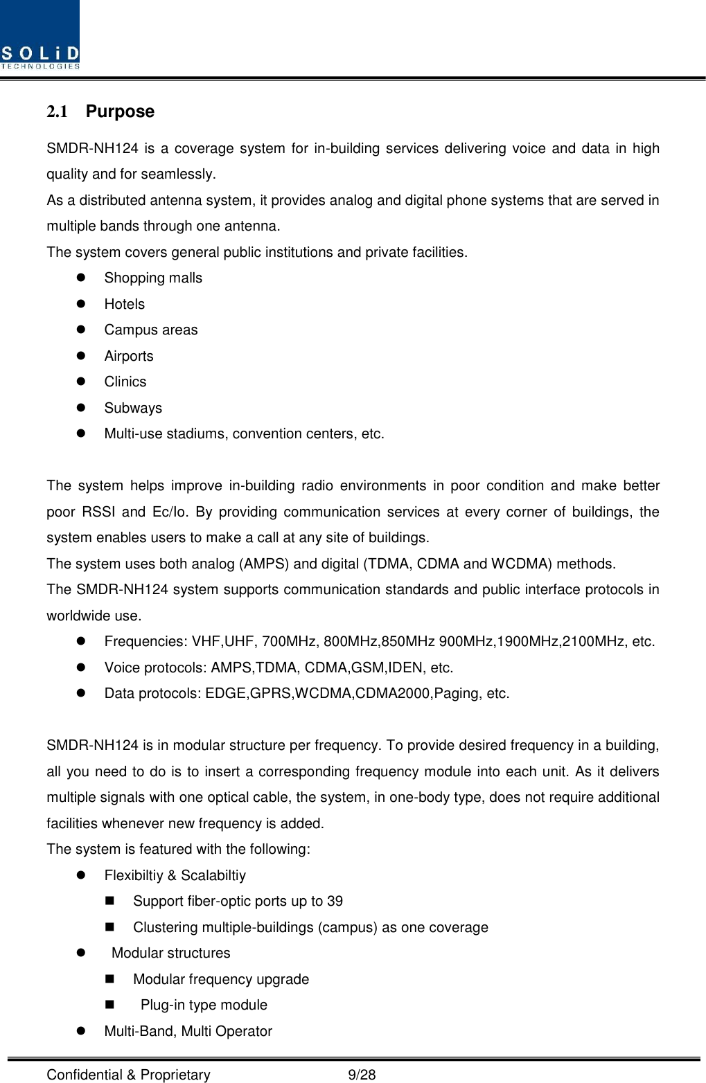  Confidential &amp; Proprietary                                      9/28 2.1  Purpose SMDR-NH124 is a coverage system for  in-building services delivering voice and data in high quality and for seamlessly. As a distributed antenna system, it provides analog and digital phone systems that are served in multiple bands through one antenna. The system covers general public institutions and private facilities.   Shopping malls   Hotels   Campus areas   Airports   Clinics   Subways   Multi-use stadiums, convention centers, etc.  The  system  helps  improve  in-building  radio  environments  in  poor  condition  and  make  better poor  RSSI  and  Ec/Io.  By  providing  communication  services  at  every  corner  of  buildings,  the system enables users to make a call at any site of buildings.   The system uses both analog (AMPS) and digital (TDMA, CDMA and WCDMA) methods. The SMDR-NH124 system supports communication standards and public interface protocols in worldwide use.   Frequencies: VHF,UHF, 700MHz, 800MHz,850MHz 900MHz,1900MHz,2100MHz, etc.     Voice protocols: AMPS,TDMA, CDMA,GSM,IDEN, etc.   Data protocols: EDGE,GPRS,WCDMA,CDMA2000,Paging, etc.  SMDR-NH124 is in modular structure per frequency. To provide desired frequency in a building, all you need to do is to insert a corresponding frequency module into each unit. As it delivers multiple signals with one optical cable, the system, in one-body type, does not require additional facilities whenever new frequency is added. The system is featured with the following:   Flexibiltiy &amp; Scalabiltiy   Support fiber-optic ports up to 39   Clustering multiple-buildings (campus) as one coverage     Modular structures   Modular frequency upgrade     Plug-in type module     Multi-Band, Multi Operator 