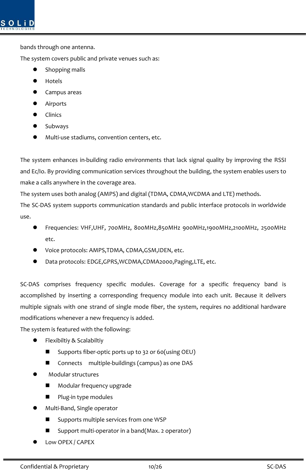  Confidential &amp; Proprietary                                      10/26    SC-DAS bands through one antenna. The system covers public and private venues such as:  Shopping malls  Hotels  Campus areas  Airports  Clinics  Subways  Multi-use stadiums, convention centers, etc.  The system enhances in-building radio environments that lack signal quality by improving the RSSI and Ec/Io. By providing communication services throughout the building, the system enables users to make a calls anywhere in the coverage area.   The system uses both analog (AMPS) and digital (TDMA, CDMA,WCDMA and LTE) methods. The SC-DAS system supports communication standards and public interface protocols in worldwide use.  Frequencies:  VHF,UHF,  700MHz,  800MHz,850MHz  900MHz,1900MHz,2100MHz,  2500MHz etc.    Voice protocols: AMPS,TDMA, CDMA,GSM,IDEN, etc.  Data protocols: EDGE,GPRS,WCDMA,CDMA2000,Paging,LTE, etc.  SC-DAS  comprises  frequency  specific  modules.  Coverage  for  a  specific  frequency  band  is accomplished  by  inserting  a  corresponding  frequency  module  into  each  unit.  Because  it  delivers multiple signals with one strand of single mode fiber, the system, requires no additional hardware modifications whenever a new frequency is added. The system is featured with the following:  Flexibiltiy &amp; Scalabiltiy  Supports fiber-optic ports up to 32 or 60(using OEU)  Connects    multiple-buildings (campus) as one DAS    Modular structures  Modular frequency upgrade  Plug-in type modules    Multi-Band, Single operator  Supports multiple services from one WSP  Support multi-operator in a band(Max. 2 operator)    Low OPEX / CAPEX 