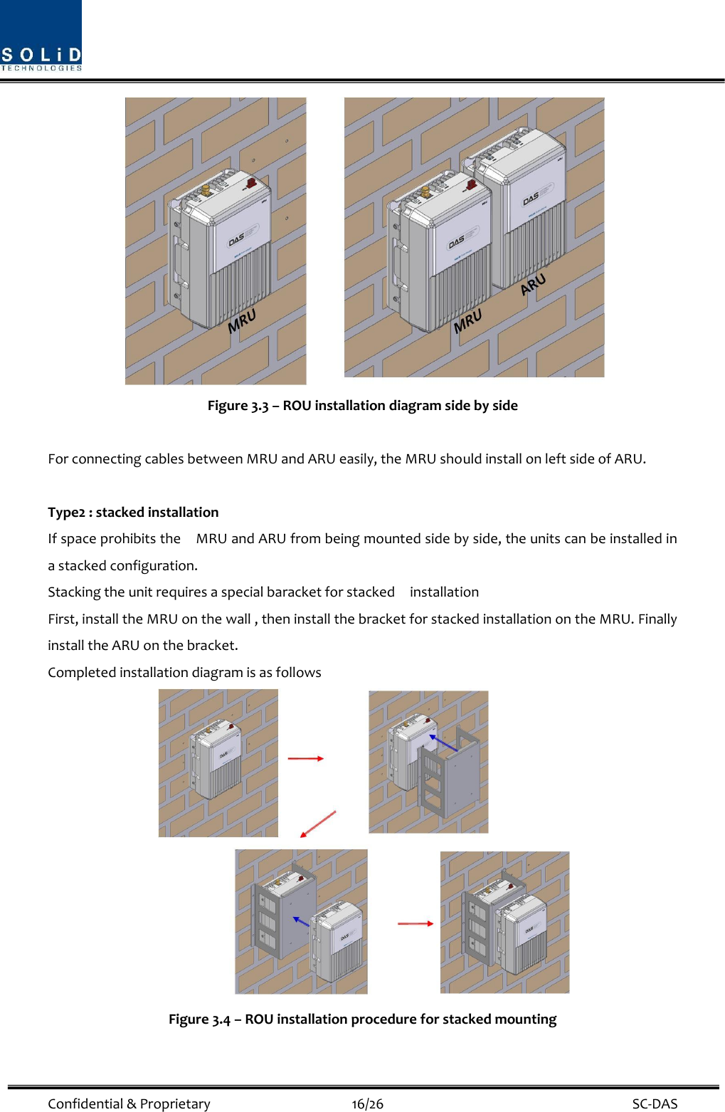  Confidential &amp; Proprietary                                      16/26    SC-DAS  Figure 3.3 – ROU installation diagram side by side    For connecting cables between MRU and ARU easily, the MRU should install on left side of ARU.    Type2 : stacked installation If space prohibits the    MRU and ARU from being mounted side by side, the units can be installed in a stacked configuration. Stacking the unit requires a special baracket for stacked    installation First, install the MRU on the wall , then install the bracket for stacked installation on the MRU. Finally install the ARU on the bracket. Completed installation diagram is as follows  Figure 3.4 – ROU installation procedure for stacked mounting  