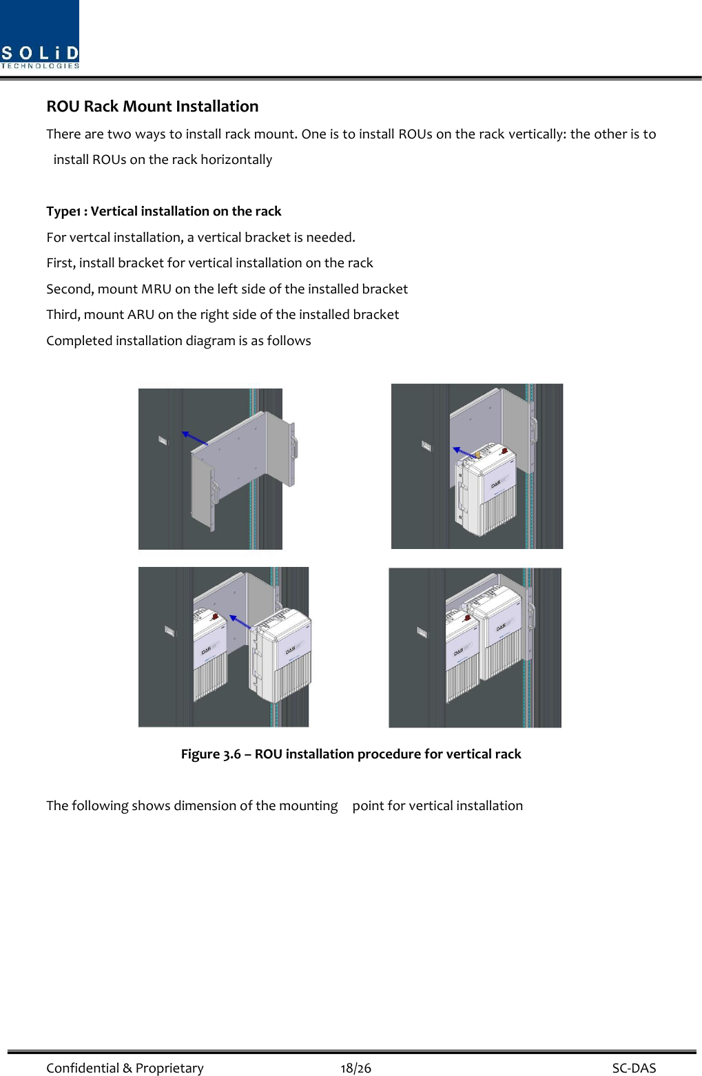  Confidential &amp; Proprietary                                      18/26    SC-DAS ROU Rack Mount Installation There are two ways to install rack mount. One is to install ROUs on the rack vertically: the other is to install ROUs on the rack horizontally  Type1 : Vertical installation on the rack For vertcal installation, a vertical bracket is needed.   First, install bracket for vertical installation on the rack Second, mount MRU on the left side of the installed bracket Third, mount ARU on the right side of the installed bracket Completed installation diagram is as follows   Figure 3.6 – ROU installation procedure for vertical rack    The following shows dimension of the mounting    point for vertical installation 