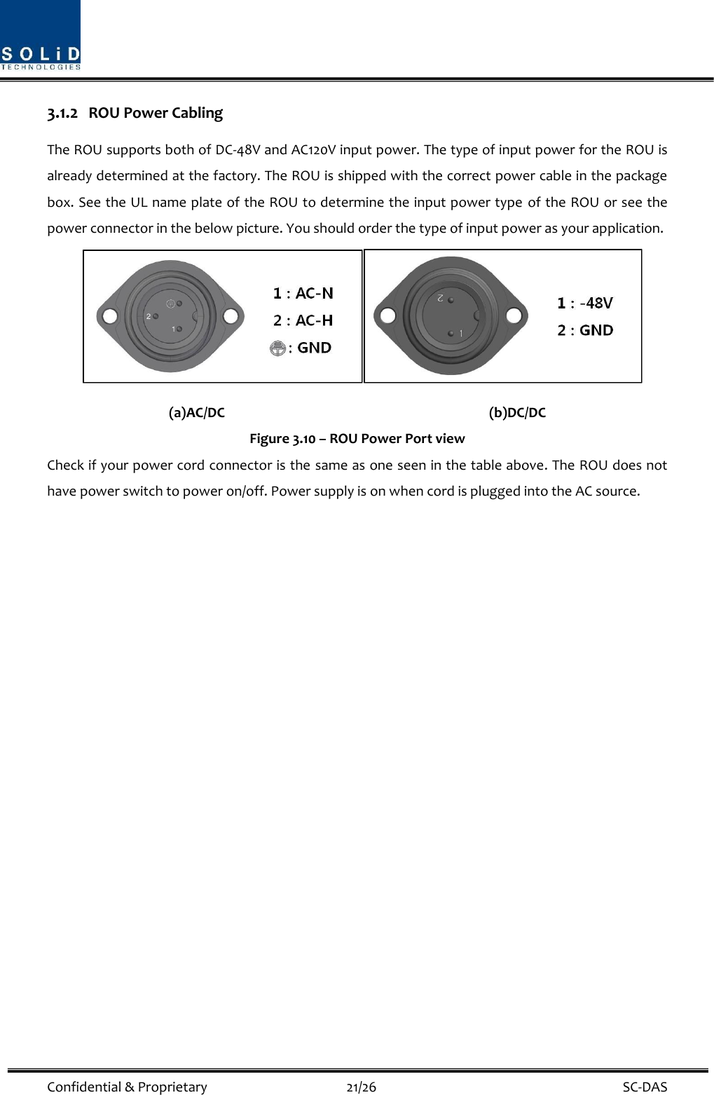  Confidential &amp; Proprietary                                      21/26    SC-DAS 3.1.2 ROU Power Cabling The ROU supports both of DC-48V and AC120V input power. The type of input power for the ROU is already determined at the factory. The ROU is shipped with the correct power cable in the package box. See the UL name plate of the ROU to determine the input power type of the ROU or see the power connector in the below picture. You should order the type of input power as your application.  (a)AC/DC                                    (b)DC/DC Figure 3.10 – ROU Power Port view Check if your power cord connector is the same as one seen in the table above. The ROU does not have power switch to power on/off. Power supply is on when cord is plugged into the AC source.     