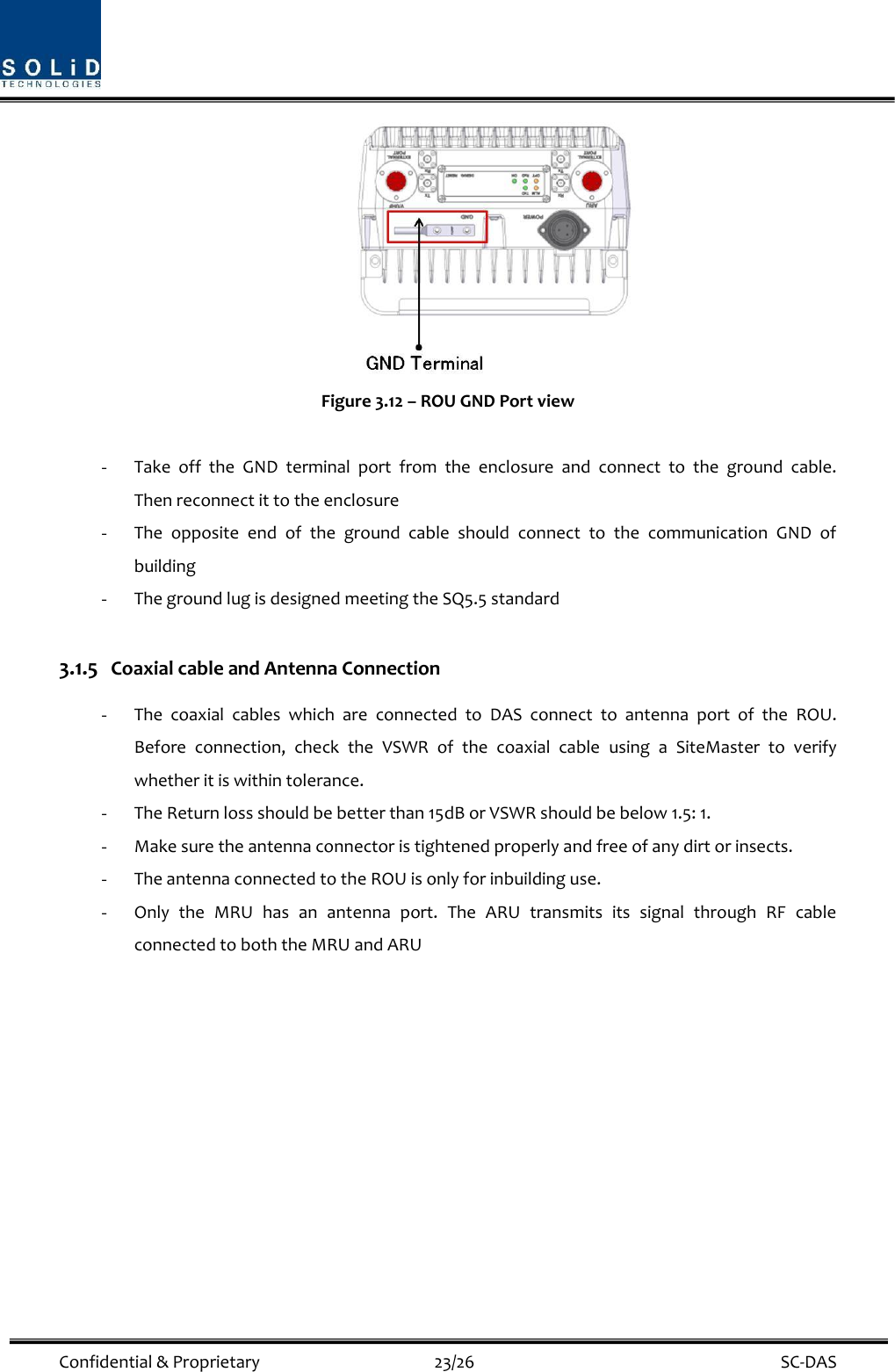  Confidential &amp; Proprietary                                      23/26    SC-DAS    Figure 3.12 – ROU GND Port view  - Take  off  the  GND  terminal  port  from  the  enclosure  and  connect  to  the  ground  cable.  Then reconnect it to the enclosure - The  opposite  end  of  the  ground  cable  should  connect  to  the  communication  GND  of building   - The ground lug is designed meeting the SQ5.5 standard  3.1.5 Coaxial cable and Antenna Connection - The  coaxial  cables  which  are  connected  to  DAS  connect  to  antenna  port  of  the  ROU. Before  connection,  check  the  VSWR  of  the  coaxial  cable  using  a  SiteMaster  to  verify whether it is within tolerance. - The Return loss should be better than 15dB or VSWR should be below 1.5: 1. - Make sure the antenna connector is tightened properly and free of any dirt or insects. - The antenna connected to the ROU is only for inbuilding use. - Only  the  MRU  has  an  antenna  port.  The  ARU  transmits  its  signal  through  RF  cable connected to both the MRU and ARU                  