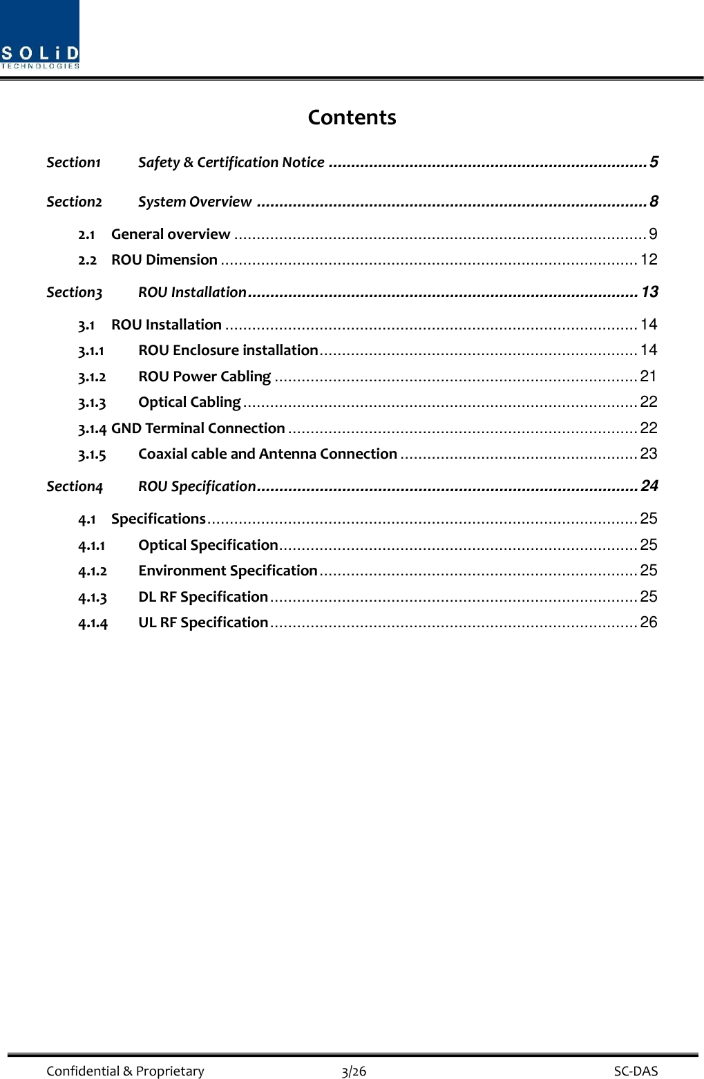  Confidential &amp; Proprietary                                      3/26    SC-DAS Contents Section1 Safety &amp; Certification Notice ....................................................................... 5 Section2 System Overview ....................................................................................... 8 2.1 General overview ............................................................................................ 9 2.2 ROU Dimension ............................................................................................. 12 Section3 ROU Installation ....................................................................................... 13 3.1 ROU Installation ............................................................................................ 14 3.1.1 ROU Enclosure installation ....................................................................... 14 3.1.2 ROU Power Cabling ................................................................................. 21 3.1.3 Optical Cabling ........................................................................................ 22 3.1.4 GND Terminal Connection .............................................................................. 22 3.1.5 Coaxial cable and Antenna Connection ..................................................... 23 Section4 ROU Specification ..................................................................................... 24 4.1 Specifications ................................................................................................ 25 4.1.1 Optical Specification ................................................................................ 25 4.1.2 Environment Specification ....................................................................... 25 4.1.3 DL RF Specification .................................................................................. 25 4.1.4 UL RF Specification .................................................................................. 26     