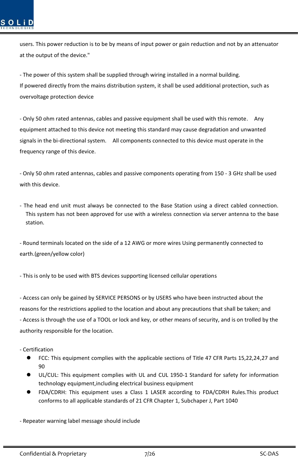  Confidential &amp; Proprietary                                      7/26    SC-DAS users. This power reduction is to be by means of input power or gain reduction and not by an attenuator at the output of the device.&quot;  - The power of this system shall be supplied through wiring installed in a normal building. If powered directly from the mains distribution system, it shall be used additional protection, such as overvoltage protection device  - Only 50 ohm rated antennas, cables and passive equipment shall be used with this remote.    Any equipment attached to this device not meeting this standard may cause degradation and unwanted signals in the bi-directional system.    All components connected to this device must operate in the frequency range of this device.  - Only 50 ohm rated antennas, cables and passive components operating from 150 - 3 GHz shall be used with this device.  -  The  head  end  unit  must  always  be  connected  to  the  Base Station  using  a direct  cabled  connection.   This system has not been approved for use with a wireless connection via server antenna to the base station.  - Round terminals located on the side of a 12 AWG or more wires Using permanently connected to earth.(green/yellow color)  - This is only to be used with BTS devices supporting licensed cellular operations  - Access can only be gained by SERVICE PERSONS or by USERS who have been instructed about the reasons for the restrictions applied to the location and about any precautions that shall be taken; and - Access is through the use of a TOOL or lock and key, or other means of security, and is on trolled by the authority responsible for the location.  - Certification    FCC: This equipment complies with the applicable sections of Title 47 CFR Parts 15,22,24,27 and 90  UL/CUL: This  equipment complies  with UL and  CUL 1950-1  Standard  for safety  for  information technology equipment,including electrical business equipment  FDA/CDRH:  This  equipment  uses  a  Class  1  LASER  according  to  FDA/CDRH  Rules.This  product conforms to all applicable standards of 21 CFR Chapter 1, Subchaper J, Part 1040  - Repeater warning label message should include 
