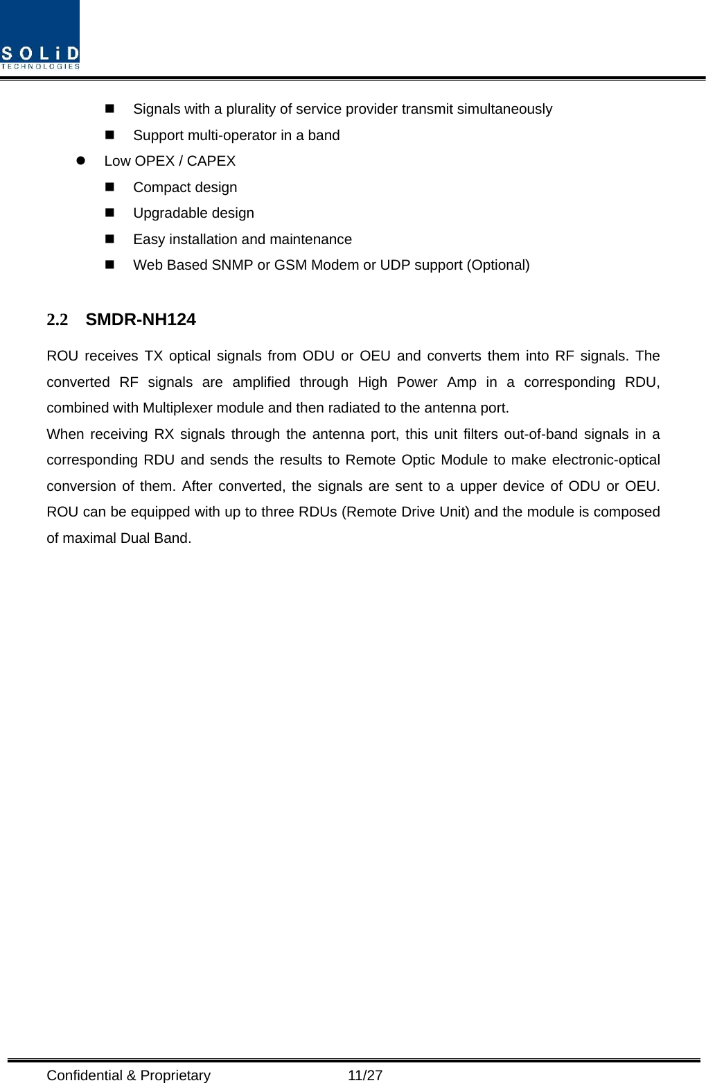  Confidential &amp; Proprietary                   11/27   Signals with a plurality of service provider transmit simultaneously       Support multi-operator in a band     Low OPEX / CAPEX  Compact design   Upgradable design    Easy installation and maintenance   Web Based SNMP or GSM Modem or UDP support (Optional)  2.2 SMDR-NH124 ROU receives TX optical signals from ODU or OEU and converts them into RF signals. The converted RF signals are amplified through High Power Amp in a corresponding RDU, combined with Multiplexer module and then radiated to the antenna port. When receiving RX signals through the antenna port, this unit filters out-of-band signals in a corresponding RDU and sends the results to Remote Optic Module to make electronic-optical conversion of them. After converted, the signals are sent to a upper device of ODU or OEU. ROU can be equipped with up to three RDUs (Remote Drive Unit) and the module is composed of maximal Dual Band.                   