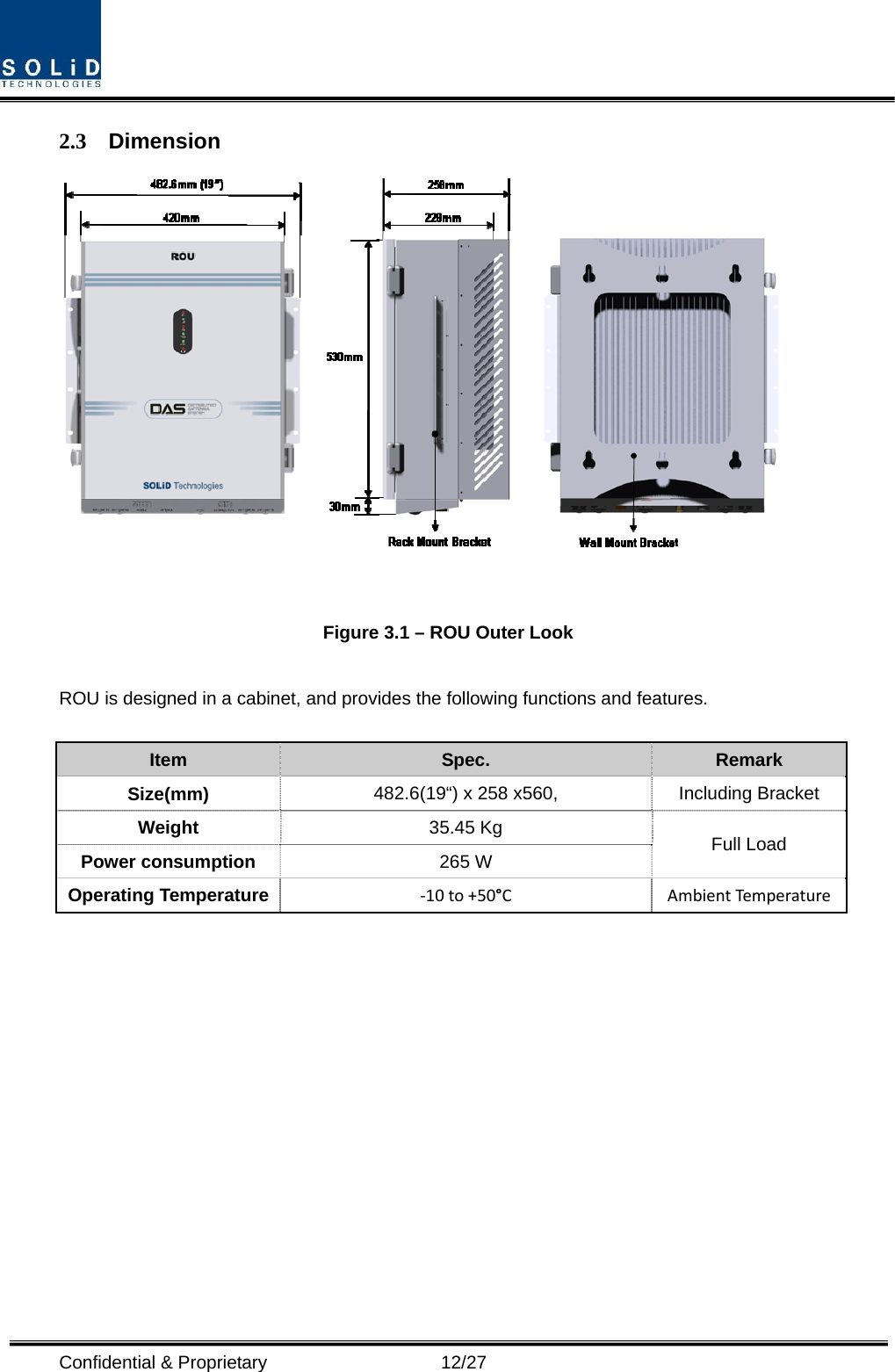  Confidential &amp; Proprietary                   12/27 2.3 Dimension   Figure 3.1 – ROU Outer Look  ROU is designed in a cabinet, and provides the following functions and features.  Item  Spec.  Remark Size(mm)  482.6(19“) x 258 x560,  Including Bracket Weight  35.45 Kg  Full Load Power consumption  265 W Operating Temperature  ‐10to+50°C AmbientTempe rature