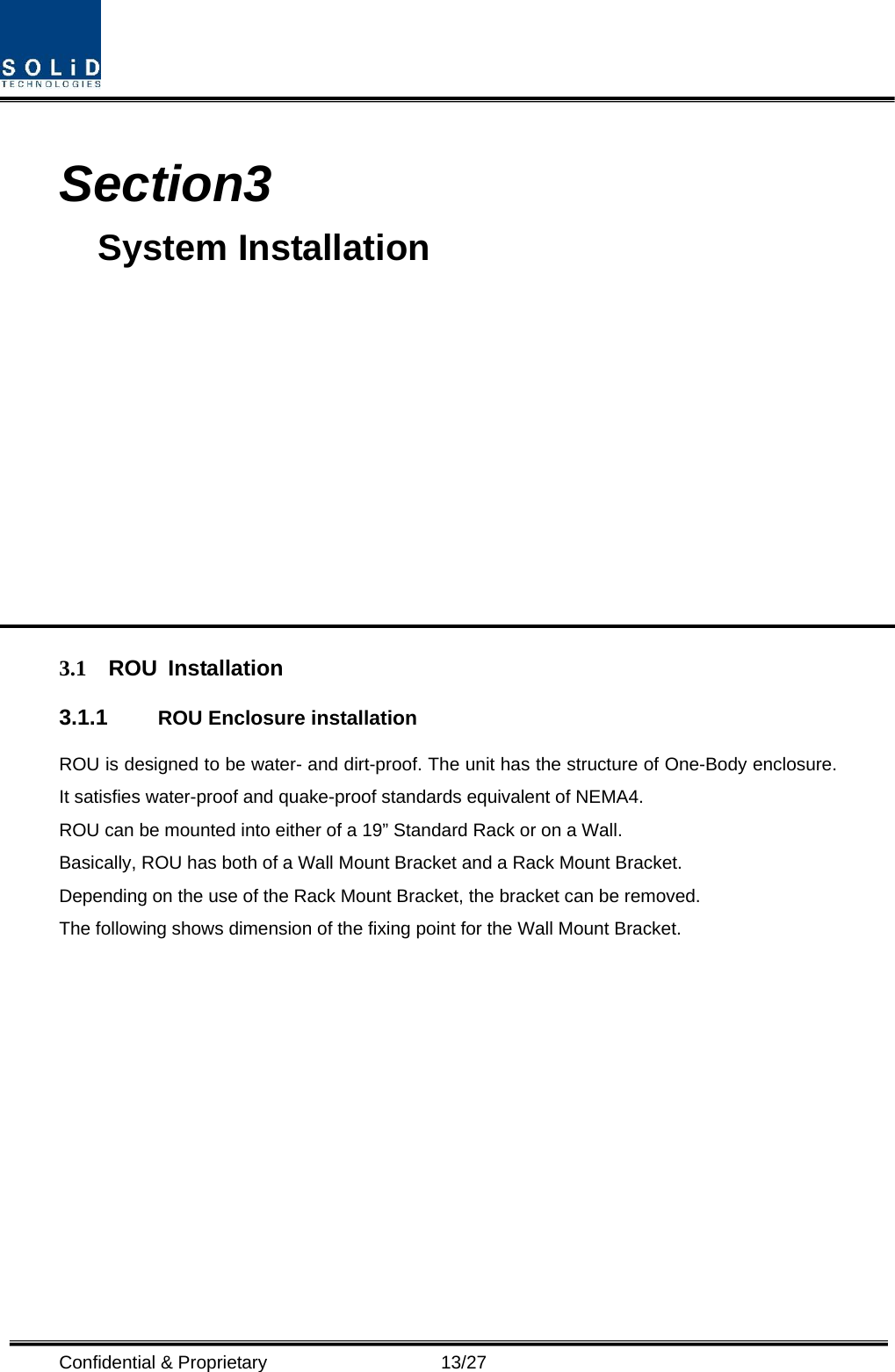  Confidential &amp; Proprietary                   13/27  Section3                                         System Installation            3.1 ROU Installation 3.1.1  ROU Enclosure installation ROU is designed to be water- and dirt-proof. The unit has the structure of One-Body enclosure. It satisfies water-proof and quake-proof standards equivalent of NEMA4. ROU can be mounted into either of a 19” Standard Rack or on a Wall.   Basically, ROU has both of a Wall Mount Bracket and a Rack Mount Bracket. Depending on the use of the Rack Mount Bracket, the bracket can be removed. The following shows dimension of the fixing point for the Wall Mount Bracket. 