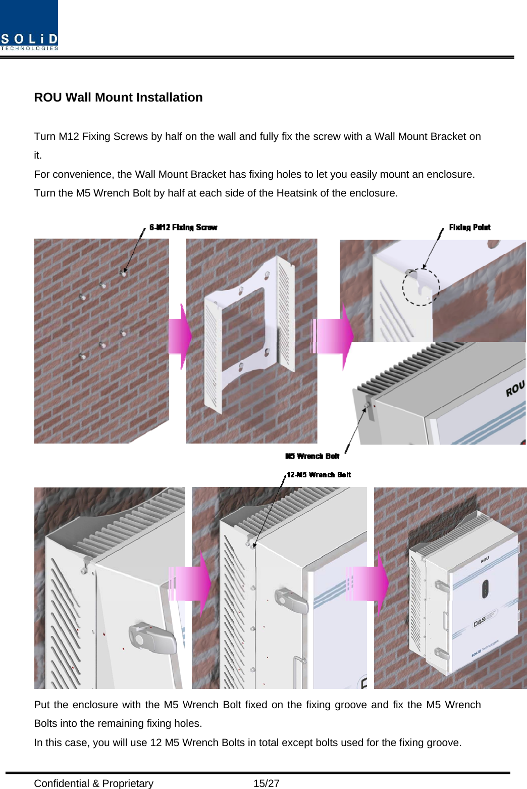  Confidential &amp; Proprietary                   15/27  ROU Wall Mount Installation  Turn M12 Fixing Screws by half on the wall and fully fix the screw with a Wall Mount Bracket on it. For convenience, the Wall Mount Bracket has fixing holes to let you easily mount an enclosure.   Turn the M5 Wrench Bolt by half at each side of the Heatsink of the enclosure.    Put the enclosure with the M5 Wrench Bolt fixed on the fixing groove and fix the M5 Wrench Bolts into the remaining fixing holes. In this case, you will use 12 M5 Wrench Bolts in total except bolts used for the fixing groove. 