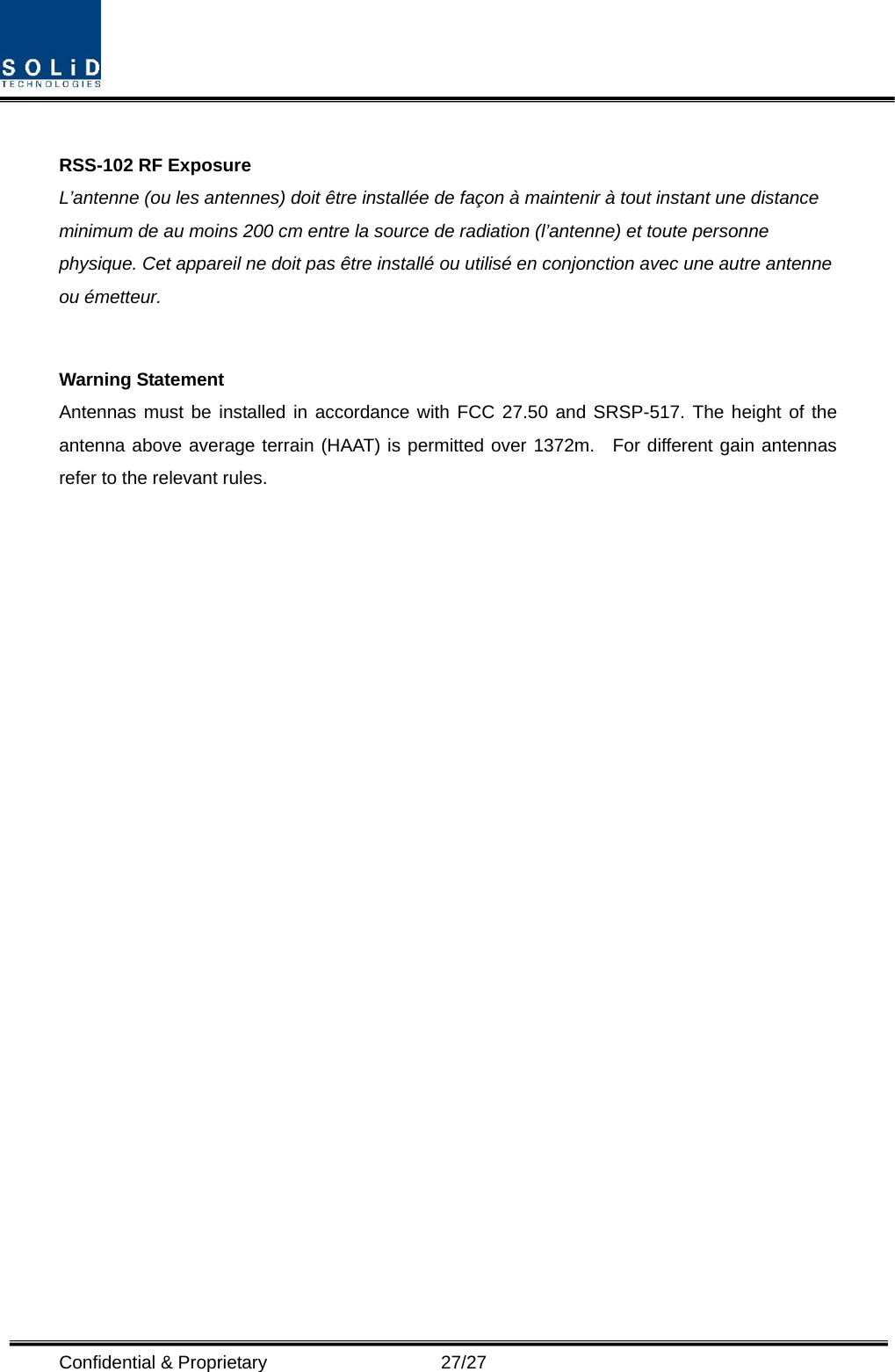  Confidential &amp; Proprietary                   27/27  RSS-102 RF Exposure L’antenne (ou les antennes) doit être installée de façon à maintenir à tout instant une distance minimum de au moins 200 cm entre la source de radiation (l’antenne) et toute personne physique. Cet appareil ne doit pas être installé ou utilisé en conjonction avec une autre antenne ou émetteur.  Warning Statement Antennas must be installed in accordance with FCC 27.50 and SRSP-517. The height of the antenna above average terrain (HAAT) is permitted over 1372m.  For different gain antennas refer to the relevant rules.   