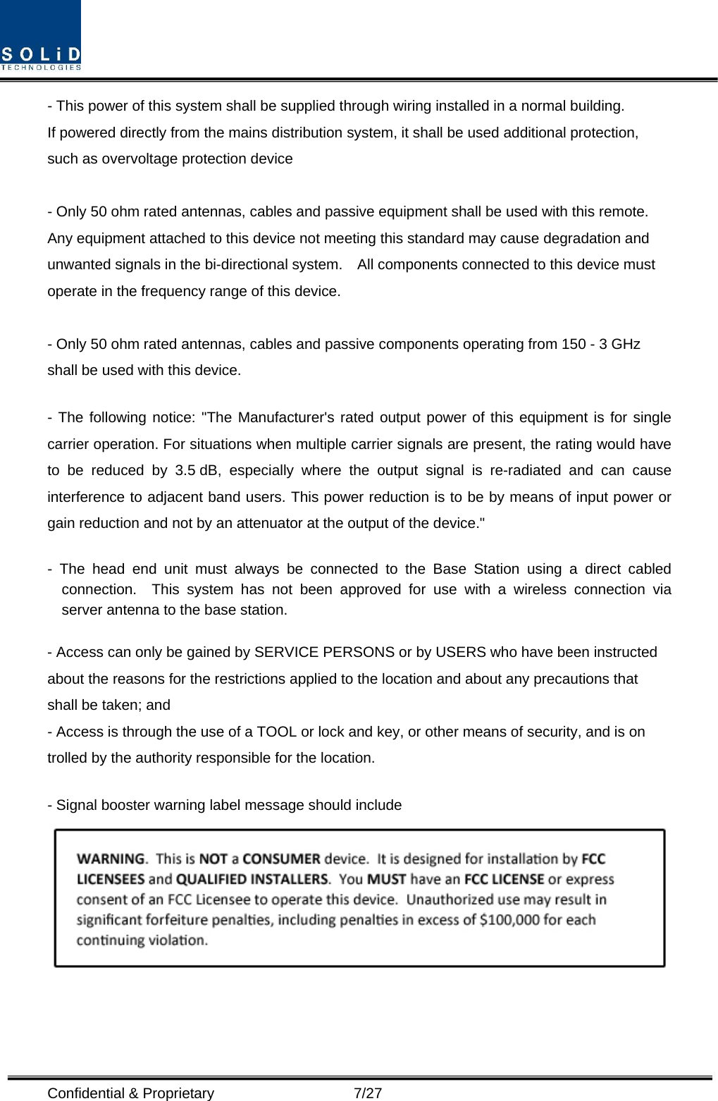  Confidential &amp; Proprietary                   7/27 - This power of this system shall be supplied through wiring installed in a normal building. If powered directly from the mains distribution system, it shall be used additional protection, such as overvoltage protection device  - Only 50 ohm rated antennas, cables and passive equipment shall be used with this remote.   Any equipment attached to this device not meeting this standard may cause degradation and unwanted signals in the bi-directional system.    All components connected to this device must operate in the frequency range of this device.  - Only 50 ohm rated antennas, cables and passive components operating from 150 - 3 GHz shall be used with this device.  - The following notice: &quot;The Manufacturer&apos;s rated output power of this equipment is for single carrier operation. For situations when multiple carrier signals are present, the rating would have to be reduced by 3.5 dB, especially where the output signal is re-radiated and can cause interference to adjacent band users. This power reduction is to be by means of input power or gain reduction and not by an attenuator at the output of the device.&quot;  - The head end unit must always be connected to the Base Station using a direct cabled connection.  This system has not been approved for use with a wireless connection via server antenna to the base station.  - Access can only be gained by SERVICE PERSONS or by USERS who have been instructed about the reasons for the restrictions applied to the location and about any precautions that shall be taken; and - Access is through the use of a TOOL or lock and key, or other means of security, and is on trolled by the authority responsible for the location.  - Signal booster warning label message should include    