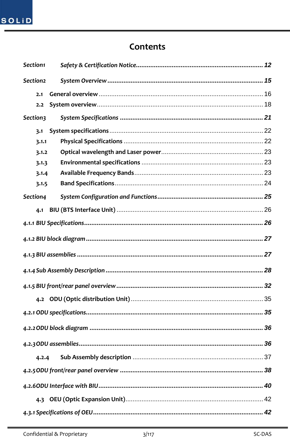  Confidential&amp;Proprietary3/117 SC‐DASContentsSection1 Safety&amp;CertificationNotice ....................................................................... 12 Section2 SystemOverview ....................................................................................... 15 2.1 Generaloverview ............................................................................................ 16 2.2 Systemoverview ............................................................................................. 18 Section3 SystemSpecifications ................................................................................ 21 3.1 Systemspecifications ......................................................................................  22 3.1.1 PhysicalSpecifications .............................................................................. 22 3.1.2 OpticalwavelengthandLaserpower......................................................... 23 3.1.3 Environmentalspecifications .................................................................... 23 3.1.4 AvailableFrequencyBands ........................................................................ 23 3.1.5 BandSpecifications ................................................................................... 24 Section4 SystemConfigurationandFunctions ........................................................... 25 4.1 BIU(BTSInterfaceUnit) .................................................................................. 26 4.1.1 BIUSpecifications .................................................................................................... 26 4.1.2 BIUblockdiagram ................................................................................................... 27 4.1.3 BIUassemblies ........................................................................................................ 27 4.1.4 SubAssemblyDescription ........................................................................................ 28 4.1.5 BIUfront/rearpaneloverview .................................................................................. 32 4.2 ODU(OpticdistributionUnit) .......................................................................... 35 4.2.1 ODUspecifications ................................................................................................... 35 4.2.2 ODUblockdiagram ................................................................................................. 36 4.2.3 ODUassemblies ....................................................................................................... 36 4.2.4 SubAssemblydescription ......................................................................... 37 4.2.5 ODUfront/rearpaneloverview ................................................................................ 38 4.2.6 ODUInterfacewithBIU ............................................................................................ 40 4.3 OEU(OpticExpansionUnit) ............................................................................. 42 4.3.1 SpecificationsofOEU ............................................................................................... 42 