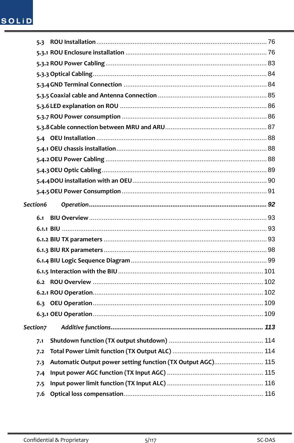  Confidential&amp;Proprietary5/117 SC‐DAS5.3 ROUInstallation .............................................................................................. 76 5.3.1 ROUEnclosureinstallation .............................................................................. 76 5.3.2 ROUPowerCabling ......................................................................................... 83 5.3.3 OpticalCabling ................................................................................................ 84 5.3.4 GNDTerminalConnection ............................................................................... 84 5.3.5 CoaxialcableandAntennaConnection ............................................................ 85 5.3.6 LEDexplanationonROU ................................................................................. 86 5.3.7 ROUPowerconsumption ................................................................................ 86 5.3.8 CableconnectionbetweenMRUandARU ........................................................ 87 5.4 OEUInstallation .............................................................................................. 88 5.4.1 OEUchassisinstallation ................................................................................... 88 5.4.2 OEUPowerCabling ......................................................................................... 88 5.4.3 OEUOpticCabling ...........................................................................................  89 5.4.4 DOUinstallationwithanOEU .......................................................................... 90 5.4.5 OEUPowerConsumption ................................................................................ 91 Section6 Operation .................................................................................................. 92 6.1 BIUOverview .................................................................................................. 93 6.1.1 BIU ................................................................................................................. 93 6.1.2 BIUTXparameters .......................................................................................... 93 6.1.3 BIURXparameters .......................................................................................... 98 6.1.4 BIULogicSequenceDiagram ........................................................................... 99 6.1.5 InteractionwiththeBIU ................................................................................ 101 6.2 ROUOverview .............................................................................................. 102 6.2.1 ROUOperation .............................................................................................. 102 6.3 OEUOperation ..............................................................................................  109 6.3.1 OEUOperation ..............................................................................................  109 Section7 Additivefunctions ....................................................................................  113 7.1 Shutdownfunction(TXoutputshutdown) .................................................... 114 7.2 TotalPowerLimitfunction(TXOutputALC) .................................................. 114 7.3 AutomaticOutputpowersettingfunction(TXOutputAGC) ........................... 115 7.4 InputpowerAGCfunction(TXInputAGC) ..................................................... 115 7.5 Inputpowerlimitfunction(TXInputALC) ..................................................... 116 7.6 Opticallosscompensation .............................................................................  116 
