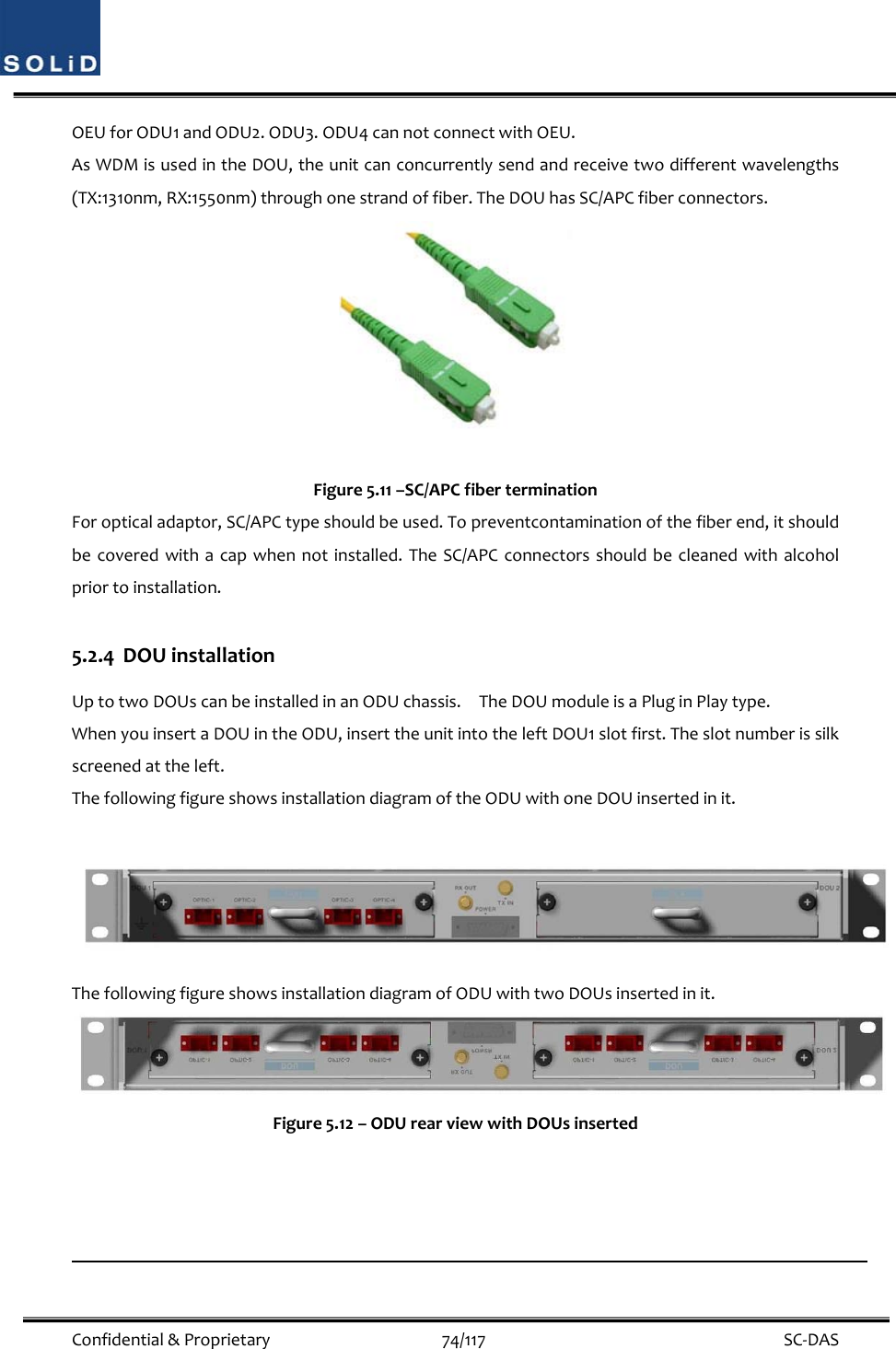  Confidential&amp;Proprietary74/117 SC‐DASOEUforODU1andODU2.ODU3.ODU4cannotconnectwithOEU.AsWDMisusedintheDOU,theunitcanconcurrentlysendandreceivetwodifferentwavelengths(TX:1310nm,RX:1550nm)throughonestrandoffiber.TheDOUhasSC/APCfiberconnectors.Figure5.11–SC/APCfiberterminationForopticaladaptor,SC/APCtypeshouldbeused.Topreventcontaminationofthefiberend,itshouldbecoveredwithacapwhennotinstalled.TheSC/APCconnectorsshouldbecleanedwithalcoholpriortoinstallation.5.2.4 DOUinstallationUptotwoDOUscanbeinstalledinanODUchassis.TheDOUmoduleisaPluginPlaytype.WhenyouinsertaDOUintheODU,inserttheunitintotheleftDOU1slotfirst.Theslotnumberissilkscreenedattheleft.ThefollowingfigureshowsinstallationdiagramoftheODUwithoneDOUinsertedinit.ThefollowingfigureshowsinstallationdiagramofODUwithtwoDOUsinsertedinit.Figure5.12–ODUrearviewwithDOUsinserted
