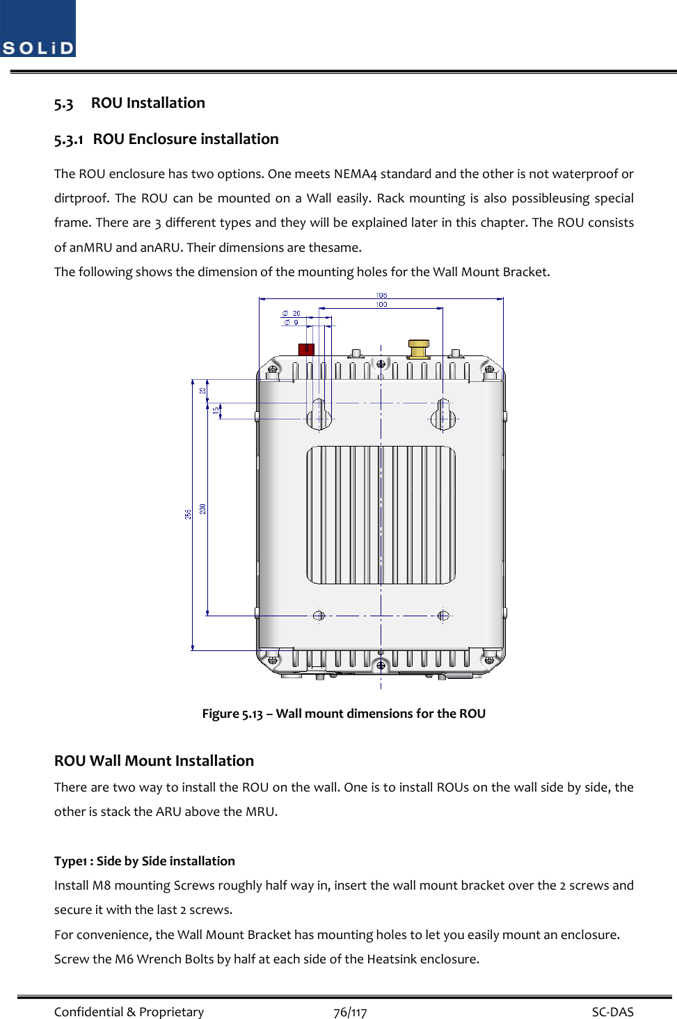  Confidential&amp;Proprietary76/117 SC‐DAS5.3 ROUInstallation5.3.1 ROUEnclosureinstallationTheROUenclosurehastwooptions.OnemeetsNEMA4standardandtheotherisnotwaterproofordirtproof.TheROUcanbemountedonaWalleasily.Rackmountingisalsopossibleusingspecialframe.Thereare3differenttypesandtheywillbeexplainedlaterinthischapter.TheROUconsistsofanMRUandanARU.Theirdimensionsarethesame.ThefollowingshowsthedimensionofthemountingholesfortheWallMountBracket.Figure5.13–WallmountdimensionsfortheROUROUWallMountInstallationTherearetwowaytoinstalltheROUonthewall.OneistoinstallROUsonthewallsidebyside,theotherisstacktheARUabovetheMRU.Type1:SidebySideinstallationInstallM8mountingScrewsroughlyhalfwayin,insertthewallmountbracketoverthe2screwsandsecureitwiththelast2screws.Forconvenience,theWallMountBrackethasmountingholestoletyoueasilymountanenclosure.ScrewtheM6WrenchBoltsbyhalfateachsideoftheHeatsinkenclosure.