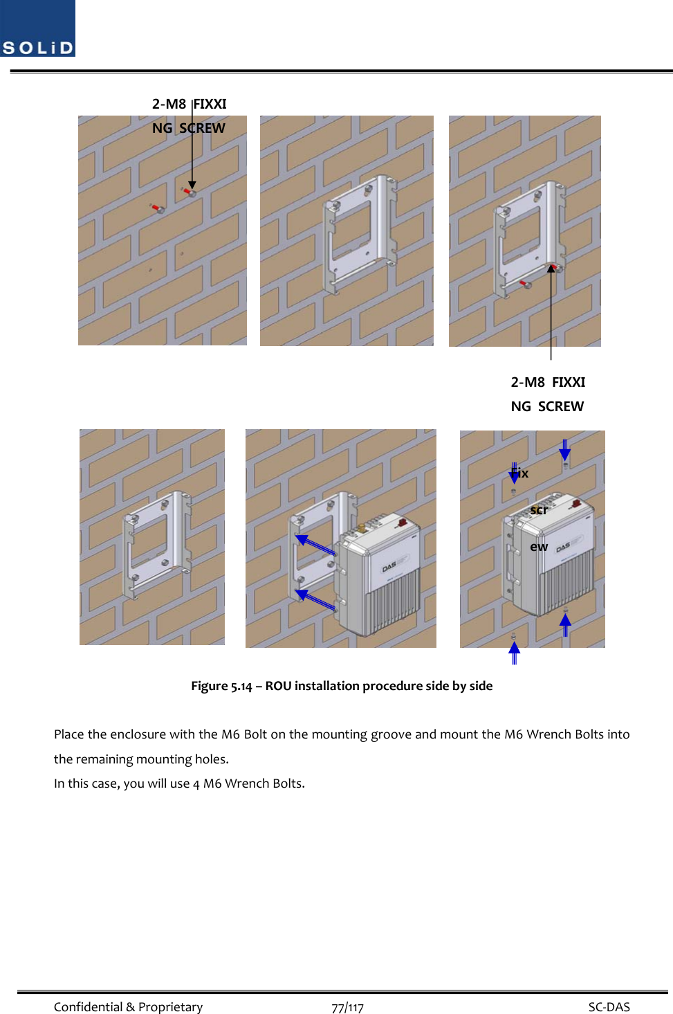  Confidential&amp;Proprietary77/117 SC‐DASFigure5.14–ROUinstallationproceduresidebysidePlacetheenclosurewiththeM6BoltonthemountinggrooveandmounttheM6WrenchBoltsintotheremainingmountingholes.Inthiscase,youwilluse4M6WrenchBolts.2-M8  FIXXING  SCREW 2-M8  FIXXING  SCREW Fix screw 