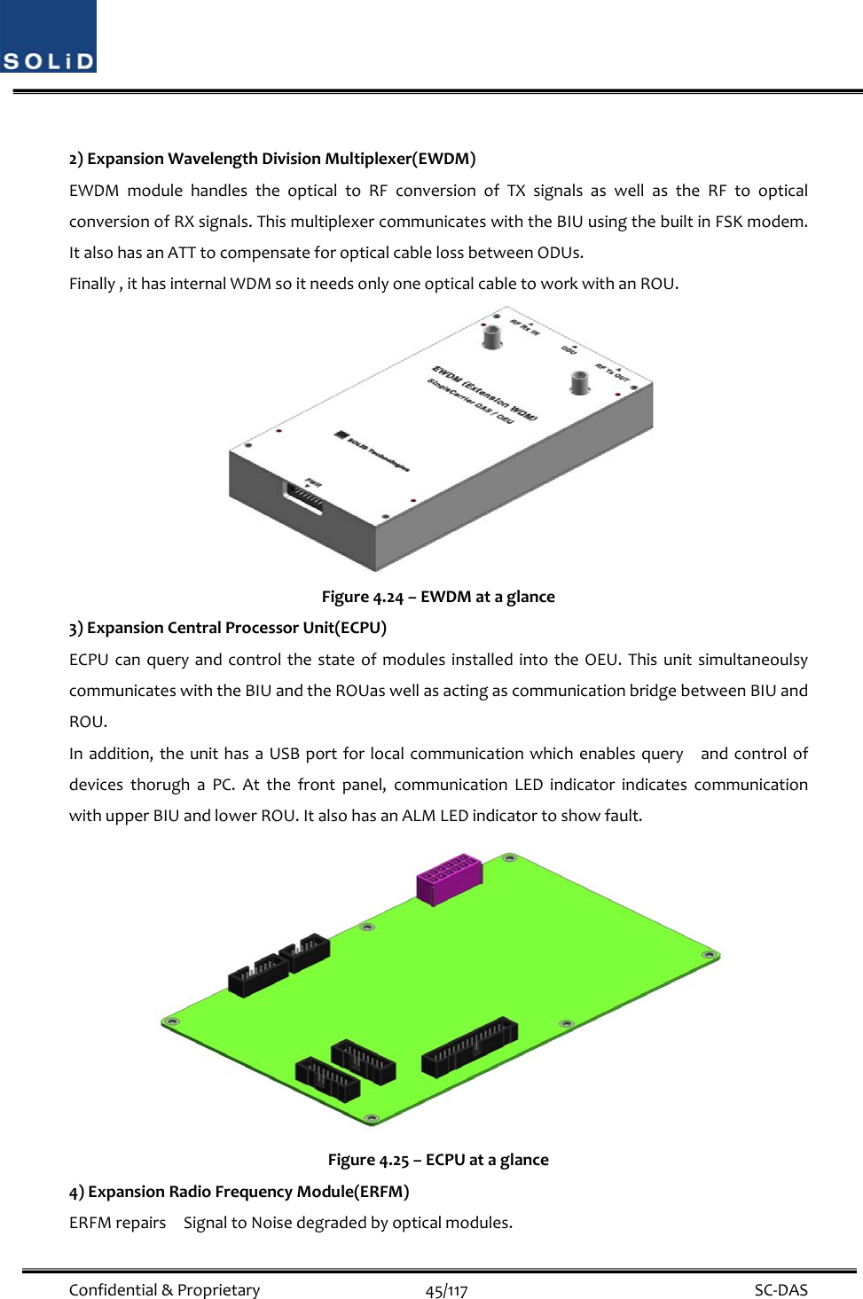  Confidential&amp;Proprietary45/117 SC‐DAS2)ExpansionWavelengthDivisionMultiplexer(EWDM)EWDMmodulehandlestheopticaltoRFconversionofTXsignalsaswellastheRFtoopticalconversionofRXsignals.ThismultiplexercommunicateswiththeBIUusingthebuiltinFSKmodem.ItalsohasanATTtocompensateforopticalcablelossbetweenODUs.Finally,ithasinternalWDMsoitneedsonlyoneopticalcabletoworkwithanROU.Figure4.24–EWDMataglance3)ExpansionCentralProcessorUnit(ECPU)ECPUcanqueryandcontrolthestateofmodulesinstalledintotheOEU.ThisunitsimultaneoulsycommunicateswiththeBIUandtheROUaswellasactingascommunicationbridgebetweenBIUandROU.Inaddition,theunithasaUSBportforlocalcommunicationwhichenablesqueryandcontrolofdevicesthorughaPC.Atthefrontpanel,communicationLEDindicatorindicatescommunicationwithupperBIUandlowerROU.ItalsohasanALMLEDindicatortoshowfault.Figure4.25–ECPUataglance4)ExpansionRadioFrequencyModule(ERFM)ERFMrepairsSignaltoNoisedegradedbyopticalmodules.