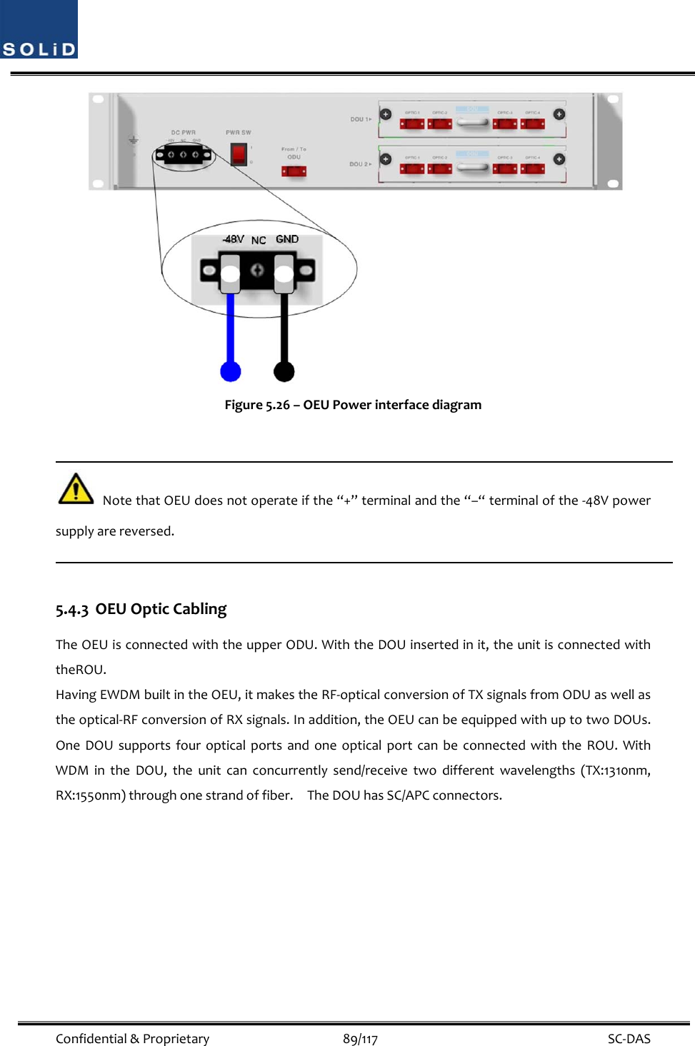  Confidential&amp;Proprietary89/117 SC‐DASFigure5.26–OEUPowerinterfacediagramNotethatOEUdoesnotoperateifthe“+”terminalandthe“–“terminalofthe‐48Vpowersupplyarereversed.5.4.3 OEUOpticCablingTheOEUisconnectedwiththeupperODU.WiththeDOUinsertedinit,theunitisconnectedwiththeROU.HavingEWDMbuiltintheOEU,itmakestheRF‐opticalconversionofTXsignalsfromODUaswellastheoptical‐RFconversionofRXsignals.Inaddition,theOEUcanbeequippedwithuptotwoDOUs.OneDOUsupportsfouropticalportsandoneopticalportcanbeconnectedwiththeROU.WithWDMintheDOU,theunitcanconcurrentlysend/receivetwodifferentwavelengths(TX:1310nm,RX:1550nm)throughonestrandoffiber.TheDOUhasSC/APCconnectors.