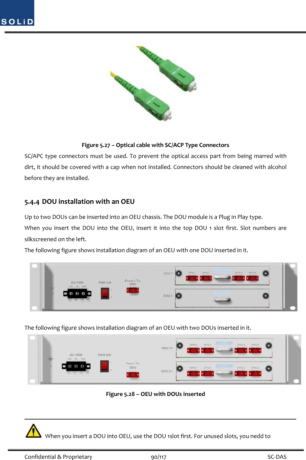  Confidential&amp;Proprietary90/117 SC‐DASFigure5.27–OpticalcablewithSC/ACPTypeConnectorsSC/APCtypeconnectorsmustbeused.Topreventtheopticalaccesspartfrombeingmarredwithdirt,itshouldbecoveredwithacapwhennotinstalled.Connectorsshouldbecleanedwithalcoholbeforetheyareinstalled.5.4.4 DOUinstallationwithanOEUUptotwoDOUscanbeinsertedintoanOEUchassis.TheDOUmoduleisaPluginPlaytype.WhenyouinserttheDOUintotheOEU,insertitintothetopDOU1slotfirst.Slotnumbersaresilkscreenedontheleft.ThefollowingfigureshowsinstallationdiagramofanOEUwithoneDOUinsertedinit.ThefollowingfigureshowsinstallationdiagramofanOEUwithtwoDOUsinsertedinit.Figure5.28–OEUwithDOUsinsertedWhenyouinsertaDOUintoOEU,usetheDOU1slotfirst.Forunusedslots,youneddto