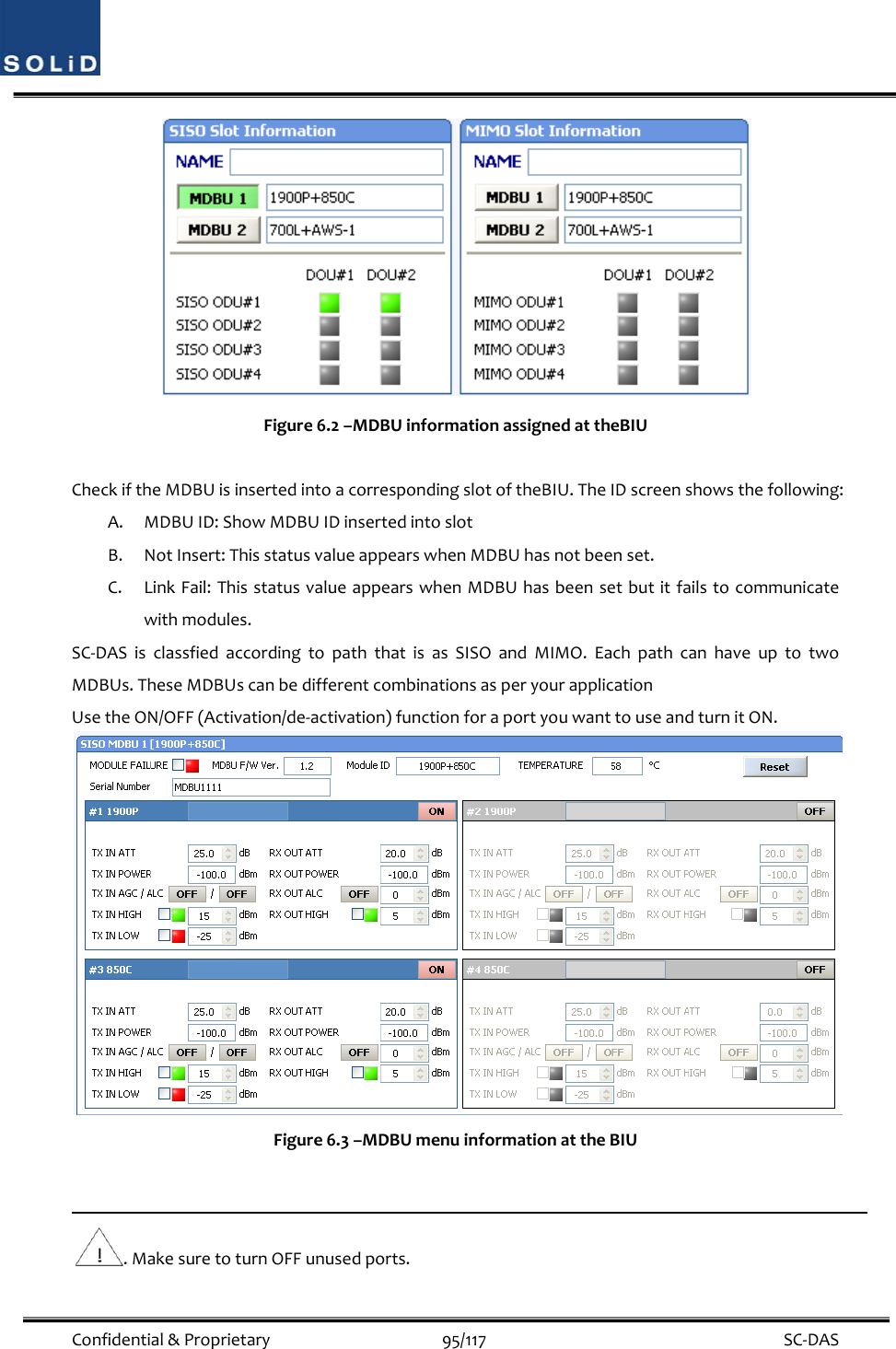  Confidential&amp;Proprietary95/117 SC‐DASFigure6.2–MDBUinformationassignedattheBIUCheckiftheMDBUisinsertedintoacorrespondingslotoftheBIU.TheIDscreenshowsthefollowing:A. MDBUID:ShowMDBUIDinsertedintoslotB. NotInsert:ThisstatusvalueappearswhenMDBUhasnotbeenset.C. LinkFail:ThisstatusvalueappearswhenMDBUhasbeensetbutitfailstocommunicatewithmodules.SC‐DASisclassfiedaccordingtopaththatisasSISOandMIMO.EachpathcanhaveuptotwoMDBUs.TheseMDBUscanbedifferentcombinationsasperyourapplicationUsetheON/OFF(Activation/de‐activation)functionforaportyouwanttouseandturnitON.Figure6.3–MDBUmenuinformationattheBIU.MakesuretoturnOFFunusedports.