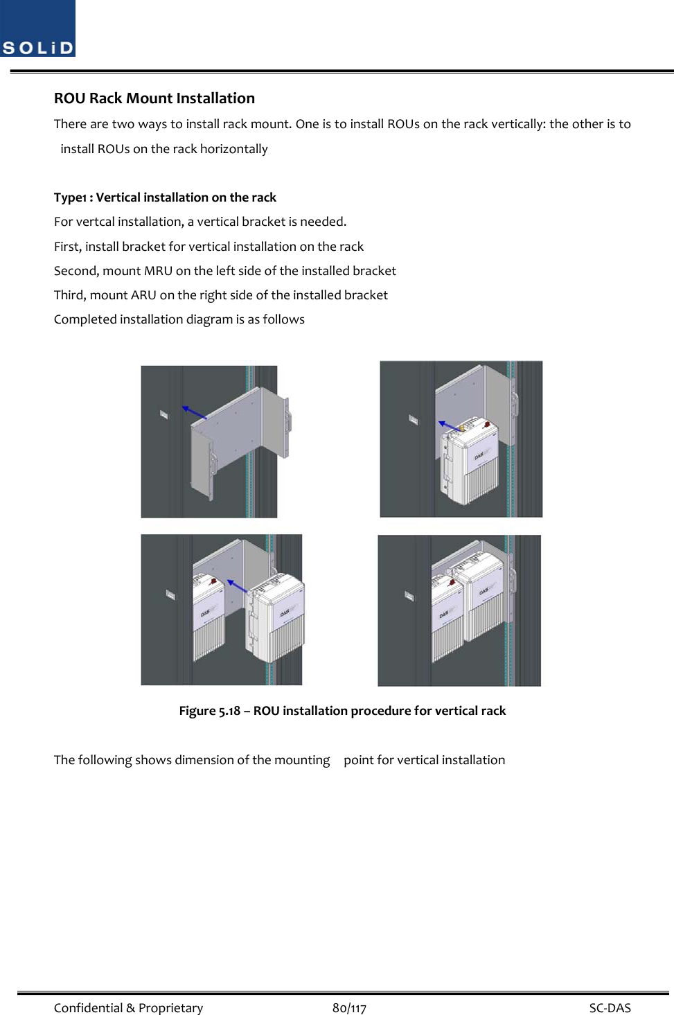  Confidential&amp;Proprietary80/117 SC‐DASROURackMountInstallationTherearetwowaystoinstallrackmount.OneistoinstallROUsontherackvertically:theotheristoinstallROUsontherackhorizontallyType1:VerticalinstallationontherackForvertcalinstallation,averticalbracketisneeded.First,installbracketforverticalinstallationontherackSecond,mountMRUontheleftsideoftheinstalledbracketThird,mountARUontherightsideoftheinstalledbracketCompletedinstallationdiagramisasfollowsFigure5.18–ROUinstallationprocedureforverticalrackThefollowingshowsdimensionofthemountingpointforverticalinstallation