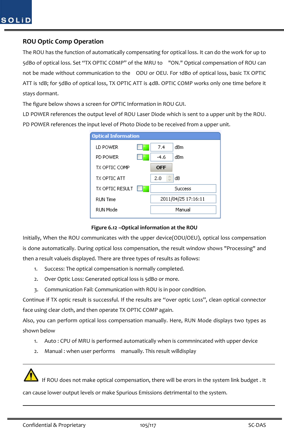  Confidential&amp;Proprietary105/117 SC‐DASROUOpticCompOperationTheROUhasthefunctionofautomaticallycompensatingforopticalloss.Itcandotheworkforupto5dBoofopticalloss.Set“TXOPTICCOMP”oftheMRUto&quot;ON.&quot;OpticalcompensationofROUcannotbemadewithoutcommunicationtotheODUorOEU.For1dBoofopticalloss,basicTXOPTICATTis1dB;for5dBoofopticalloss,TXOPTICATTis4dB.OPTICCOMPworksonlyonetimebeforeitstaysdormant.ThefigurebelowshowsascreenforOPTICInformationinROUGUI.LDPOWERreferencestheoutputlevelofROULaserDiodewhichissenttoaupperunitbytheROU.PDPOWERreferencestheinputlevelofPhotoDiodetobereceivedfromaupperunit.Figure6.12–OpticalinformationattheROUInitially,WhentheROUcommunicateswiththeupperdevice(ODU/OEU),opticallosscompensationisdoneautomatically.Duringopticallosscompensation,theresultwindowshows&quot;Processing&quot;andthenaresultvalueisdisplayed.Therearethreetypesofresultsasfollows:1. Success:Theopticalcompensationisnormallycompleted.2. OverOpticLoss:Generatedopticallossis5dBoormore.3. CommunicationFail:CommunicationwithROUisinpoorcondition.ContinueifTXopticresultissuccessful.Iftheresultsare“overopticLoss”,cleanopticalconnectorfaceusingclearcloth,andthenoperateTXOPTICCOMPagain.Also,youcanperformopticallosscompensationmanually.Here,RUNModedisplaystwotypesasshownbelow1. Auto:CPUofMRUisperformedautomaticallywheniscommnincatedwithupperdevice2. Manual:whenuserperformsmanually.ThisresultwilldisplayIfROUdoesnotmakeopticalcompensation,therewillbeerorsinthesystemlinkbudget.ItcancauseloweroutputlevelsormakeSpuriousEmissionsdetrimentaltothesystem.