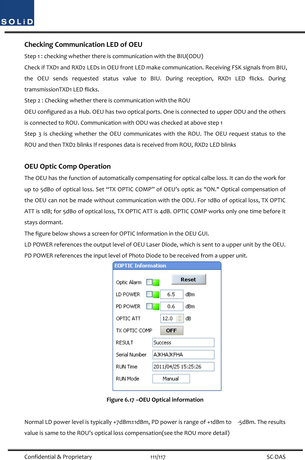  Confidential&amp;Proprietary111/117 SC‐DASCheckingCommunicationLEDofOEUStep1:checkingwhetherthereiscommunicationwiththeBIU(ODU)CheckifTXD1andRXD2LEDsinOEUfrontLEDmakecommunication.ReceivingFSKsignalsfromBIU,theOEUsendsrequestedstatusvaluetoBIU.Duringreception,RXD1LEDflicks.DuringtramsmissionTXD1LEDflicks.Step2:CheckingwhetherthereiscommunicationwiththeROUOEUconfiguredasaHub.OEUhastwoopticalports.OneisconnectedtoupperODUandtheothersisconnectedtoROU.CommunicationwithODUwascheckedatabovestep1Step3ischeckingwhethertheOEUcommunicateswiththeROU.TheOEUrequeststatustotheROUandthenTXD2blinksIfresponesdataisreceivedfromROU,RXD2LEDblinksOEUOpticCompOperationTheOEUhasthefunctionofautomaticallycompensatingforopticalcalbeloss.Itcandotheworkforupto5dBoofopticalloss.Set“TXOPTICCOMP”ofOEU’sopticas&quot;ON.&quot;OpticalcompensationoftheOEUcannotbemadewithoutcommunicationwiththeODU.For1dBoofopticalloss,TXOPTICATTis1dB;for5dBoofopticalloss,TXOPTICATTis4dB.OPTICCOMPworksonlyonetimebeforeitstaysdormant.ThefigurebelowshowsascreenforOPTICInformationintheOEUGUI.LDPOWERreferencestheoutputlevelofOEULaserDiode,whichissenttoaupperunitbytheOEU.PDPOWERreferencestheinputlevelofPhotoDiodetobereceivedfromaupperunit.Figure6.17–OEUOpticalinformationNormalLDpowerlevelistypically+7dBm±1dBm,PDpowerisrangeof+1dBmto‐5dBm.TheresultsvalueissametotheROU’sopticallosscompensation(seetheROUmoredetail)