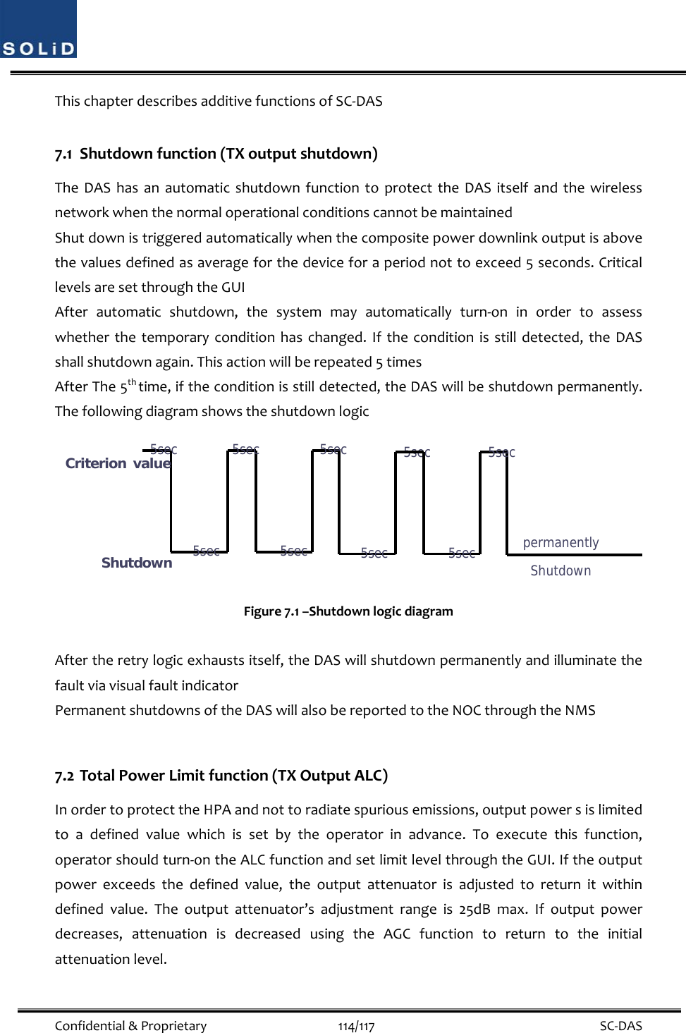  Confidential&amp;Proprietary114/117 SC‐DASThischapterdescribesadditivefunctionsofSC‐DAS7.1 Shutdownfunction(TXoutputshutdown)TheDAShasanautomaticshutdownfunctiontoprotecttheDASitselfandthewirelessnetworkwhenthenormaloperationalconditionscannotbemaintainedShutdownistriggeredautomaticallywhenthecompositepowerdownlinkoutputisabovethevaluesdefinedasaverageforthedeviceforaperiodnottoexceed5seconds.CriticallevelsaresetthroughtheGUIAfterautomaticshutdown,thesystemmayautomaticallyturn‐oninordertoassesswhetherthetemporaryconditionhaschanged.Iftheconditionisstilldetected,theDASshallshutdownagain.Thisactionwillberepeated5timesAfterThe5thtime,iftheconditionisstilldetected,theDASwillbeshutdownpermanently.ThefollowingdiagramshowstheshutdownlogicFigure7.1–ShutdownlogicdiagramAftertheretrylogicexhaustsitself,theDASwillshutdownpermanentlyandilluminatethefaultviavisualfaultindicatorPermanentshutdownsoftheDASwillalsobereportedtotheNOCthroughtheNMS7.2 TotalPowerLimitfunction(TXOutputALC)InordertoprotecttheHPAandnottoradiatespuriousemissions,outputpowersislimitedtoadefinedvaluewhichissetbytheoperatorinadvance.Toexecutethisfunction,operatorshouldturn‐ontheALCfunctionandsetlimitlevelthroughtheGUI.Iftheoutputpowerexceedsthedefinedvalue,theoutputattenuatorisadjustedtoreturnitwithindefinedvalue.Theoutputattenuator’sadjustmentrangeis25dBmax.Ifoutputpowerdecreases,attenuationisdecreasedusingtheAGCfunctiontoreturntotheinitialattenuationlevel.Criterion value Shutdown 5sec 5sec 5sec 5sec 5sec 5sec permanently Shutdown 5sec 5sec 5sec 