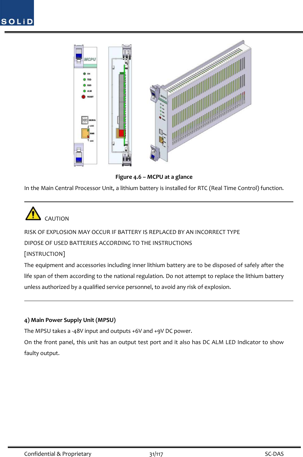  Confidential&amp;Proprietary31/117 SC‐DAS Figure4.6–MCPUataglanceIntheMainCentralProcessorUnit,alithiumbatteryisinstalledforRTC(RealTimeControl)function.CAUTIONRISKOFEXPLOSIONMAYOCCURIFBATTERYISREPLACEDBYANINCORRECTTYPEDIPOSEOFUSEDBATTERIESACCORDINGTOTHEINSTRUCTIONS[INSTRUCTION]Theequipmentandaccessoriesincludinginnerlithiumbatteryaretobedisposedofsafelyafterthelifespanofthemaccordingtothenationalregulation.Donotattempttoreplacethelithiumbatteryunlessauthorizedbyaqualifiedservicepersonnel,toavoidanyriskofexplosion.4)MainPowerSupplyUnit(MPSU)TheMPSUtakesa‐48Vinputandoutputs+6Vand+9VDCpower.Onthefrontpanel,thisunithasanoutputtestportanditalsohasDCALMLEDIndicatortoshowfaultyoutput.