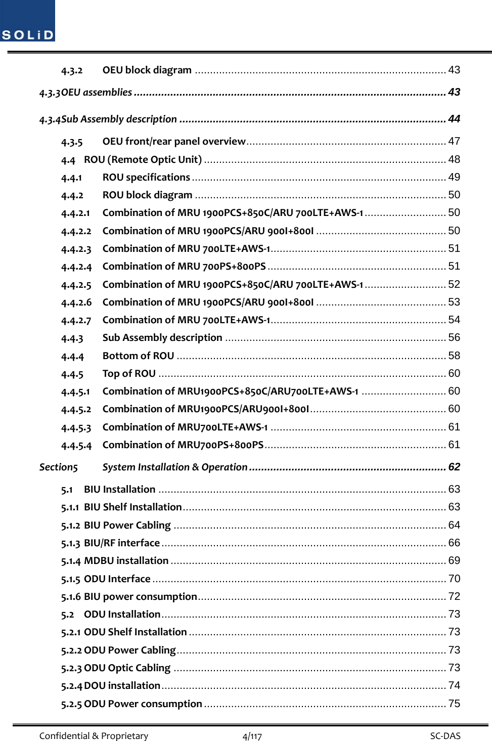  Confidential&amp;Proprietary4/117 SC‐DAS4.3.2 OEUblockdiagram ................................................................................... 43 4.3.3 OEUassemblies ....................................................................................................... 43 4.3.4 SubAssemblydescription ........................................................................................ 44 4.3.5 OEUfront/rearpaneloverview .................................................................. 47 4.4 ROU(RemoteOpticUnit) ................................................................................ 48 4.4.1 ROUspecifications .................................................................................... 49 4.4.2 ROUblockdiagram ................................................................................... 50 4.4.2.1 CombinationofMRU1900PCS+850C/ARU700LTE+AWS‐1 ........................... 50 4.4.2.2 CombinationofMRU1900PCS/ARU900I+800I ........................................... 50 4.4.2.3 CombinationofMRU700LTE+AWS‐1 .......................................................... 51 4.4.2.4 CombinationofMRU700PS+800PS ........................................................... 51 4.4.2.5 CombinationofMRU1900PCS+850C/ARU700LTE+AWS‐1 ........................... 52 4.4.2.6 CombinationofMRU1900PCS/ARU900I+800I ........................................... 53 4.4.2.7 CombinationofMRU700LTE+AWS‐1 .......................................................... 54 4.4.3 SubAssemblydescription ......................................................................... 56 4.4.4 BottomofROU ......................................................................................... 58 4.4.5 TopofROU ............................................................................................... 60 4.4.5.1 CombinationofMRU1900PCS+850C/ARU700LTE+AWS‐1 ............................ 60 4.4.5.2 CombinationofMRU1900PCS/ARU900I+800I ............................................. 60 4.4.5.3 CombinationofMRU700LTE+AWS‐1 .......................................................... 61 4.4.5.4 CombinationofMRU700PS+800PS ............................................................  61 Section5 SystemInstallation&amp;Operation ................................................................. 62 5.1 BIUInstallation ............................................................................................... 63 5.1.1 BIUShelfInstallation ....................................................................................... 63 5.1.2 BIUPowerCabling .......................................................................................... 64 5.1.3 BIU/RFinterface .............................................................................................. 66 5.1.4 MDBUinstallation ........................................................................................... 69 5.1.5 ODUInterface ................................................................................................. 70 5.1.6 BIUpowerconsumption .................................................................................. 72 5.2 ODUInstallation .............................................................................................. 73 5.2.1 ODUShelfInstallation ..................................................................................... 73 5.2.2 ODUPowerCabling ......................................................................................... 73 5.2.3 ODUOpticCabling .......................................................................................... 73 5.2.4 DOUinstallation ..............................................................................................  74 5.2.5 ODUPowerconsumption ................................................................................ 75 