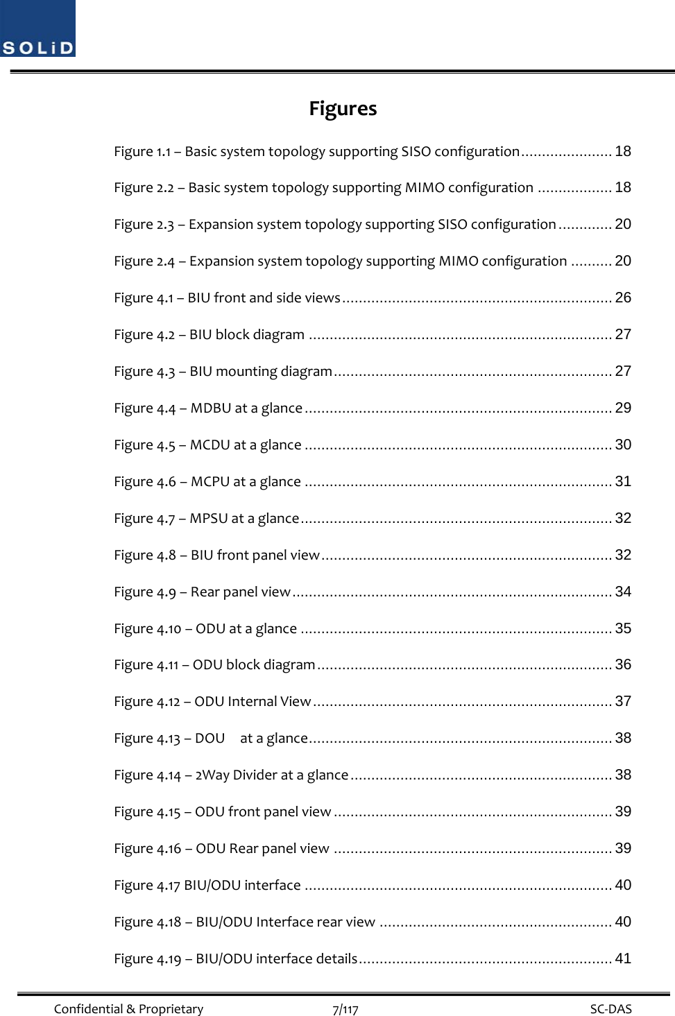  Confidential&amp;Proprietary7/117 SC‐DASFiguresFigure1.1–BasicsystemtopologysupportingSISOconfiguration ......................  18 Figure2.2–BasicsystemtopologysupportingMIMOconfiguration .................. 18 Figure2.3–ExpansionsystemtopologysupportingSISOconfiguration ............. 20 Figure2.4–ExpansionsystemtopologysupportingMIMOconfiguration .......... 20 Figure4.1–BIUfrontandsideviews ................................................................. 26 Figure4.2–BIUblockdiagram ......................................................................... 27 Figure4.3–BIUmountingdiagram ................................................................... 27 Figure4.4–MDBUataglance .......................................................................... 29 Figure4.5–MCDUataglance .......................................................................... 30 Figure4.6–MCPUataglance .......................................................................... 31 Figure4.7–MPSUataglance ........................................................................... 32 Figure4.8–BIUfrontpanelview ......................................................................  32 Figure4.9–Rearpanelview .............................................................................  34 Figure4.10–ODUataglance ........................................................................... 35 Figure4.11–ODUblockdiagram .......................................................................  36 Figure4.12–ODUInternalView ........................................................................  37 Figure4.13–DOUataglance ......................................................................... 38 Figure4.14–2WayDividerataglance ............................................................... 38 Figure4.15–ODUfrontpanelview ................................................................... 39 Figure4.16–ODURearpanelview ................................................................... 39 Figure4.17BIU/ODUinterface .......................................................................... 40 Figure4.18–BIU/ODUInterfacerearview ........................................................ 40 Figure4.19–BIU/ODUinterfacedetails ............................................................. 41 