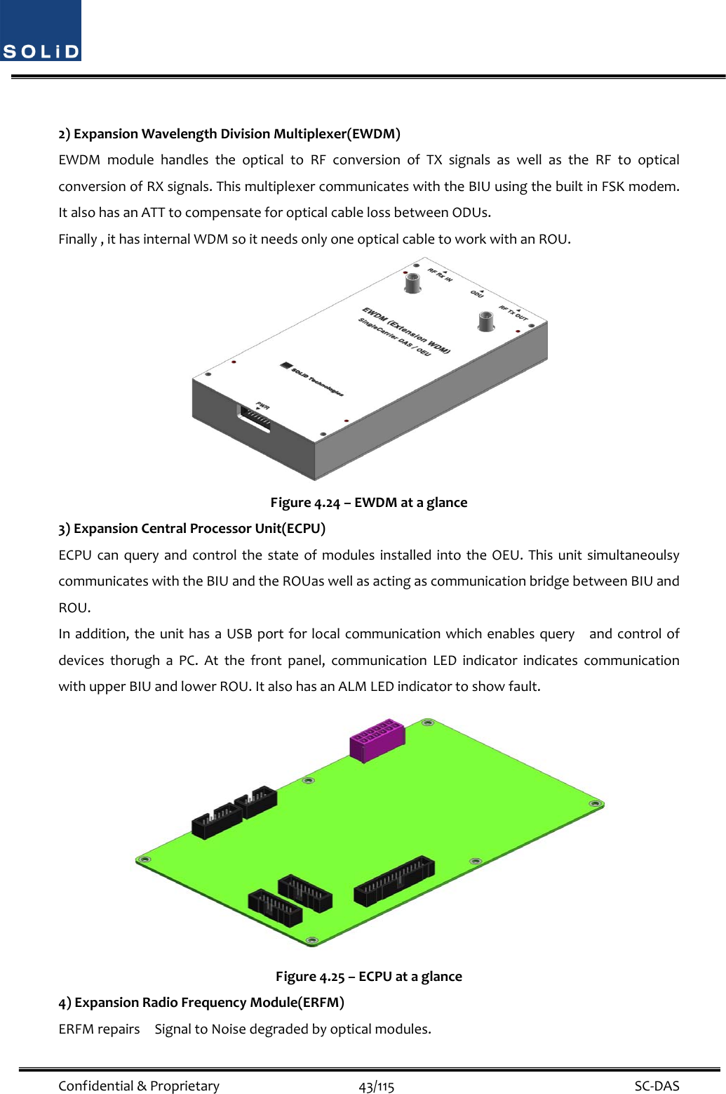  Confidential&amp;Proprietary43/115 SC‐DAS2)ExpansionWavelengthDivisionMultiplexer(EWDM)EWDMmodulehandlestheopticaltoRFconversionofTXsignalsaswellastheRFtoopticalconversionofRXsignals.ThismultiplexercommunicateswiththeBIUusingthebuiltinFSKmodem.ItalsohasanATTtocompensateforopticalcablelossbetweenODUs.Finally,ithasinternalWDMsoitneedsonlyoneopticalcabletoworkwithanROU.Figure4.24–EWDMataglance3)ExpansionCentralProcessorUnit(ECPU)ECPUcanqueryandcontrolthestateofmodulesinstalledintotheOEU.ThisunitsimultaneoulsycommunicateswiththeBIUandtheROUaswellasactingascommunicationbridgebetweenBIUandROU.Inaddition,theunithasaUSBportforlocalcommunicationwhichenablesqueryandcontrolofdevicesthorughaPC.Atthefrontpanel,communicationLEDindicatorindicatescommunicationwithupperBIUandlowerROU.ItalsohasanALMLEDindicatortoshowfault.Figure4.25–ECPUataglance4)ExpansionRadioFrequencyModule(ERFM)ERFMrepairsSignaltoNoisedegradedbyopticalmodules.