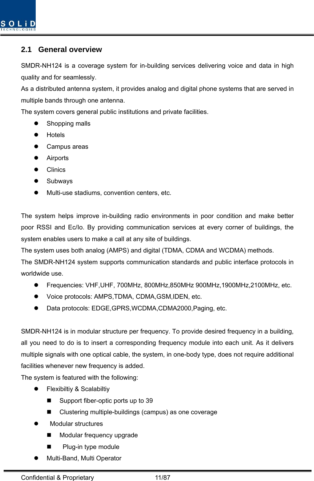  Confidential &amp; Proprietary                   11/87 2.1 General overview SMDR-NH124 is a coverage system for in-building services delivering voice and data in high quality and for seamlessly. As a distributed antenna system, it provides analog and digital phone systems that are served in multiple bands through one antenna. The system covers general public institutions and private facilities. z Shopping malls z Hotels z Campus areas z Airports z Clinics z Subways z Multi-use stadiums, convention centers, etc.  The system helps improve in-building radio environments in poor condition and make better poor RSSI and Ec/Io. By providing communication services at every corner of buildings, the system enables users to make a call at any site of buildings.   The system uses both analog (AMPS) and digital (TDMA, CDMA and WCDMA) methods. The SMDR-NH124 system supports communication standards and public interface protocols in worldwide use. z  Frequencies: VHF,UHF, 700MHz, 800MHz,850MHz 900MHz,1900MHz,2100MHz, etc.   z  Voice protocols: AMPS,TDMA, CDMA,GSM,IDEN, etc. z  Data protocols: EDGE,GPRS,WCDMA,CDMA2000,Paging, etc.  SMDR-NH124 is in modular structure per frequency. To provide desired frequency in a building, all you need to do is to insert a corresponding frequency module into each unit. As it delivers multiple signals with one optical cable, the system, in one-body type, does not require additional facilities whenever new frequency is added. The system is featured with the following: z  Flexibiltiy &amp; Scalabiltiy   Support fiber-optic ports up to 39   Clustering multiple-buildings (campus) as one coverage z  Modular structures   Modular frequency upgrade     Plug-in type module   z Multi-Band, Multi Operator 