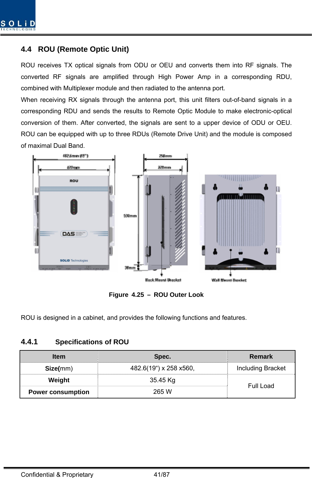  Confidential &amp; Proprietary                   41/87 4.4  ROU (Remote Optic Unit) ROU receives TX optical signals from ODU or OEU and converts them into RF signals. The converted RF signals are amplified through High Power Amp in a corresponding RDU, combined with Multiplexer module and then radiated to the antenna port. When receiving RX signals through the antenna port, this unit filters out-of-band signals in a corresponding RDU and sends the results to Remote Optic Module to make electronic-optical conversion of them. After converted, the signals are sent to a upper device of ODU or OEU. ROU can be equipped with up to three RDUs (Remote Drive Unit) and the module is composed of maximal Dual Band.  Figure 4.25 – ROU Outer Look  ROU is designed in a cabinet, and provides the following functions and features.  4.4.1  Specifications of ROU Item  Spec.  Remark Size(mm) 482.6(19“) x 258 x560,  Including Bracket Weight  35.45 Kg Power consumption  265 W  Full Load  