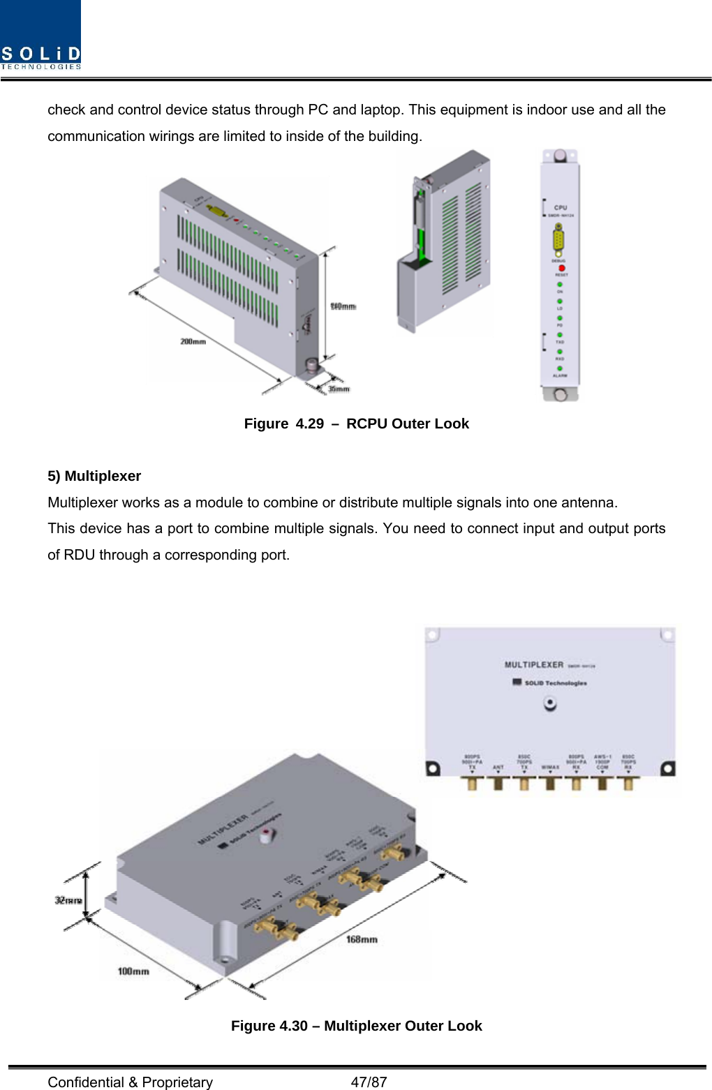  Confidential &amp; Proprietary                   47/87 check and control device status through PC and laptop. This equipment is indoor use and all the communication wirings are limited to inside of the building.  Figure 4.29 – RCPU Outer Look  5) Multiplexer Multiplexer works as a module to combine or distribute multiple signals into one antenna. This device has a port to combine multiple signals. You need to connect input and output ports of RDU through a corresponding port.    Figure 4.30 – Multiplexer Outer Look 