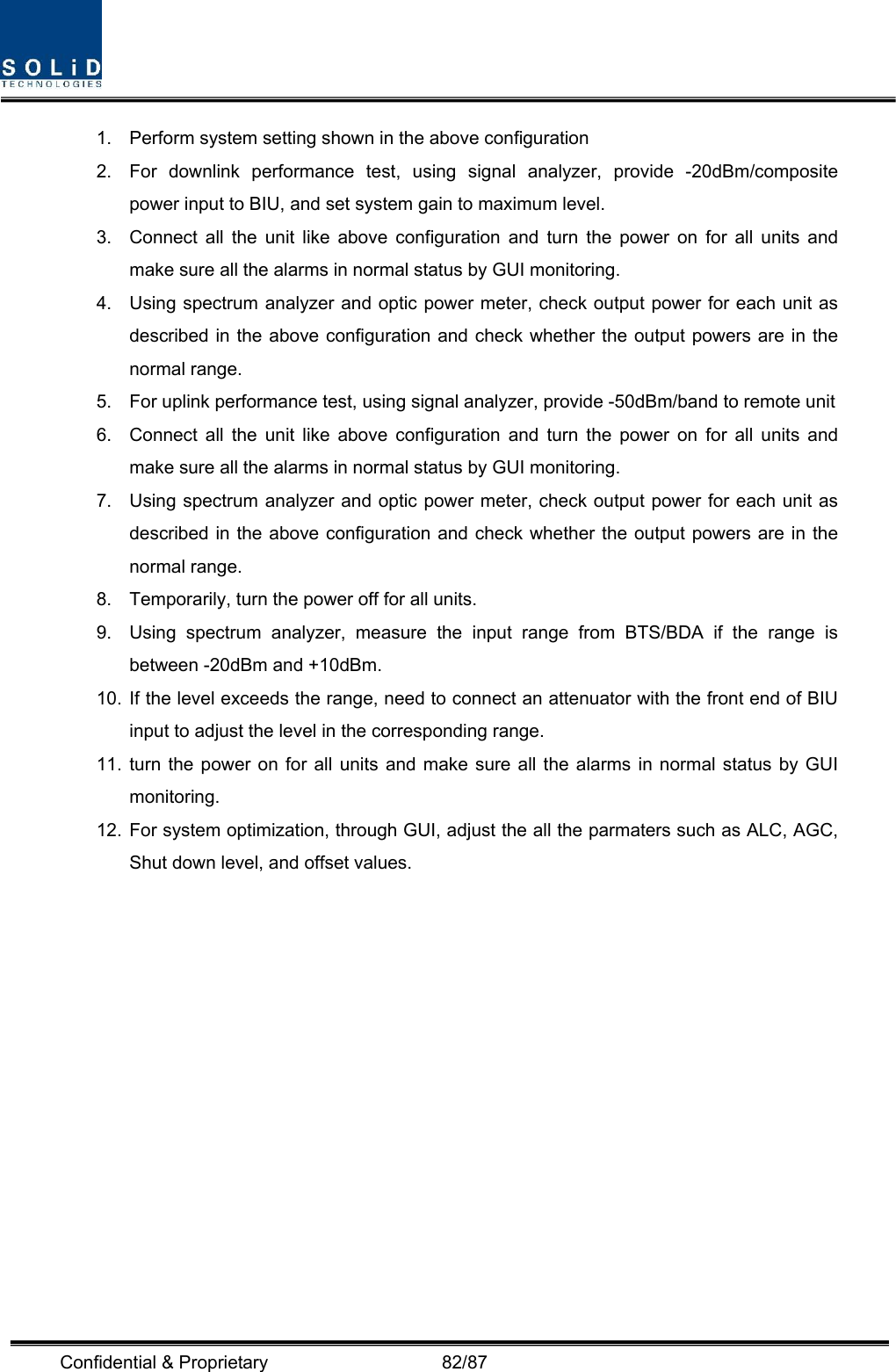  Confidential &amp; Proprietary                   82/87 1.  Perform system setting shown in the above configuration 2.  For downlink performance test, using signal analyzer, provide -20dBm/composite power input to BIU, and set system gain to maximum level. 3.  Connect all the unit like above configuration and turn the power on for all units and make sure all the alarms in normal status by GUI monitoring. 4.  Using spectrum analyzer and optic power meter, check output power for each unit as described in the above configuration and check whether the output powers are in the normal range. 5.  For uplink performance test, using signal analyzer, provide -50dBm/band to remote unit 6.  Connect all the unit like above configuration and turn the power on for all units and make sure all the alarms in normal status by GUI monitoring. 7.  Using spectrum analyzer and optic power meter, check output power for each unit as described in the above configuration and check whether the output powers are in the normal range. 8.  Temporarily, turn the power off for all units. 9.  Using spectrum analyzer, measure the input range from BTS/BDA if the range is between -20dBm and +10dBm. 10. If the level exceeds the range, need to connect an attenuator with the front end of BIU input to adjust the level in the corresponding range. 11. turn the power on for all units and make sure all the alarms in normal status by GUI monitoring. 12. For system optimization, through GUI, adjust the all the parmaters such as ALC, AGC, Shut down level, and offset values. 