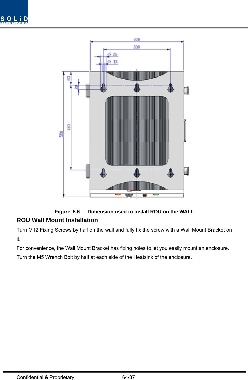  Confidential &amp; Proprietary                   64/87  Figure  5.6  –  Dimension used to install ROU on the WALL   ROU Wall Mount Installation Turn M12 Fixing Screws by half on the wall and fully fix the screw with a Wall Mount Bracket on it. For convenience, the Wall Mount Bracket has fixing holes to let you easily mount an enclosure.   Turn the M5 Wrench Bolt by half at each side of the Heatsink of the enclosure.  