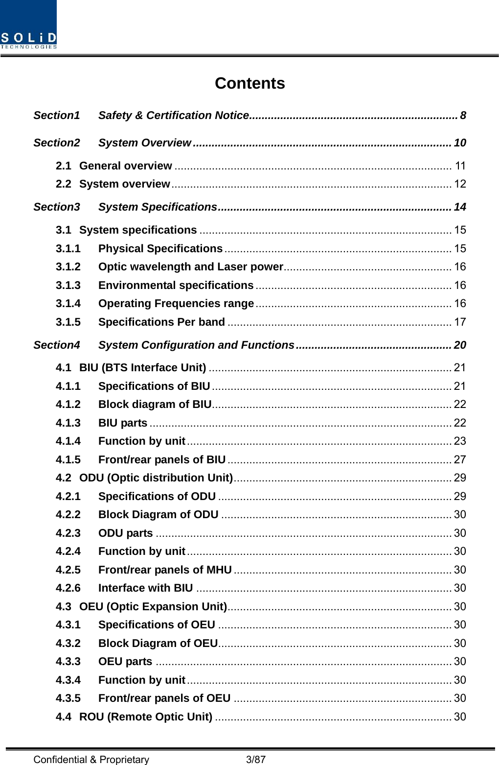  Confidential &amp; Proprietary                   3/87 Contents Section1 Safety &amp; Certification Notice................................................................... 8 Section2 System Overview ...................................................................................10 2.1 General overview ......................................................................................... 11 2.2 System overview.......................................................................................... 12 Section3 System Specifications........................................................................... 14 3.1 System specifications ................................................................................. 15 3.1.1 Physical Specifications......................................................................... 15 3.1.2 Optic wavelength and Laser power...................................................... 16 3.1.3 Environmental specifications ............................................................... 16 3.1.4 Operating Frequencies range............................................................... 16 3.1.5 Specifications Per band ........................................................................ 17 Section4 System Configuration and Functions.................................................. 20 4.1 BIU (BTS Interface Unit) .............................................................................. 21 4.1.1 Specifications of BIU............................................................................. 21 4.1.2 Block diagram of BIU............................................................................. 22 4.1.3 BIU parts ................................................................................................. 22 4.1.4 Function by unit..................................................................................... 23 4.1.5 Front/rear panels of BIU........................................................................ 27 4.2 ODU (Optic distribution Unit)...................................................................... 29 4.2.1 Specifications of ODU ........................................................................... 29 4.2.2 Block Diagram of ODU .......................................................................... 30 4.2.3 ODU parts ............................................................................................... 30 4.2.4 Function by unit..................................................................................... 30 4.2.5 Front/rear panels of MHU...................................................................... 30 4.2.6 Interface with BIU .................................................................................. 30 4.3 OEU (Optic Expansion Unit)........................................................................ 30 4.3.1 Specifications of OEU ........................................................................... 30 4.3.2 Block Diagram of OEU........................................................................... 30 4.3.3 OEU parts ............................................................................................... 30 4.3.4 Function by unit..................................................................................... 30 4.3.5 Front/rear panels of OEU ...................................................................... 30 4.4 ROU (Remote Optic Unit) ............................................................................ 30 