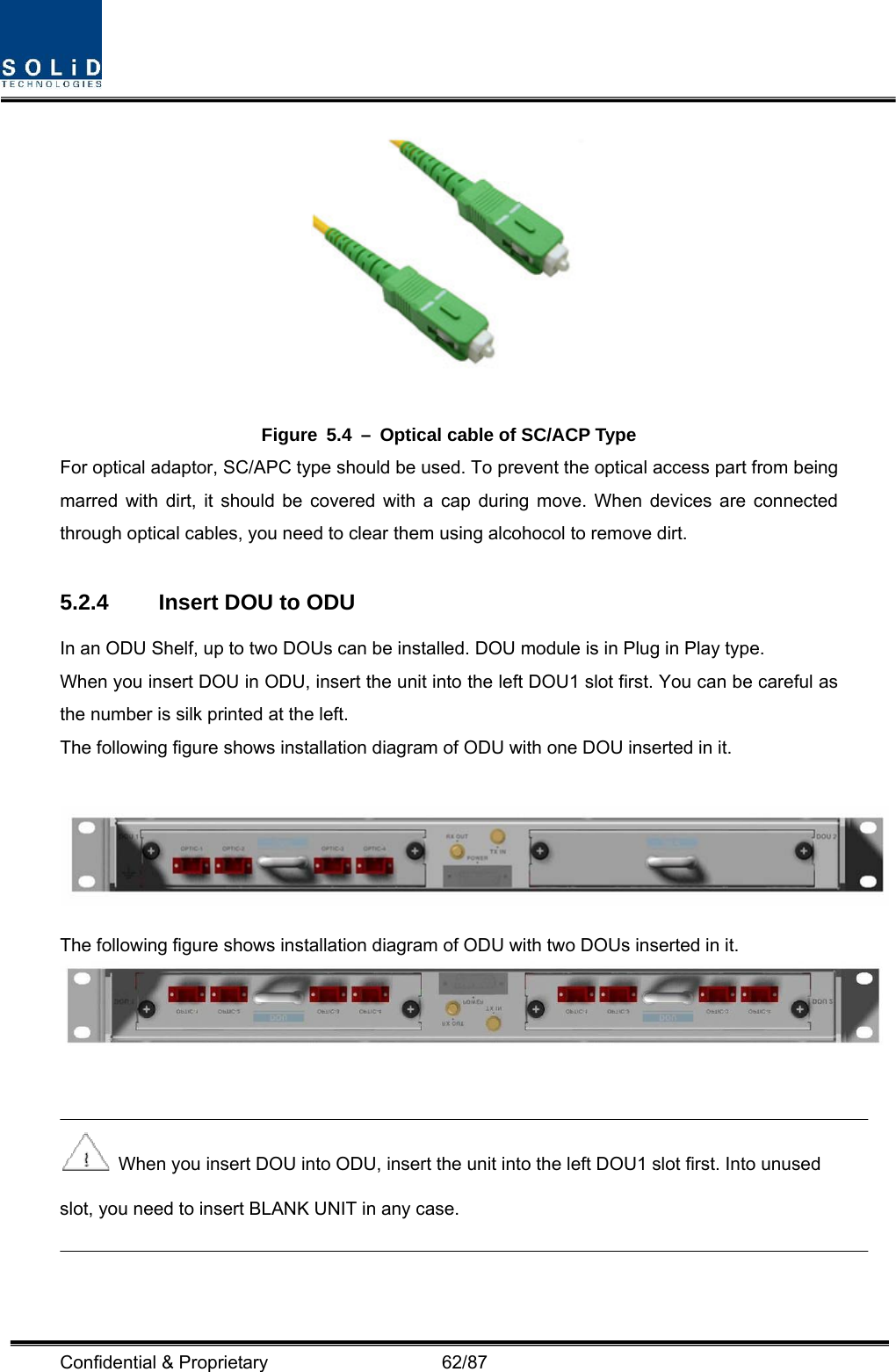  Confidential &amp; Proprietary                   62/87  Figure  5.4  –  Optical cable of SC/ACP Type For optical adaptor, SC/APC type should be used. To prevent the optical access part from being marred with dirt, it should be covered with a cap during move. When devices are connected through optical cables, you need to clear them using alcohocol to remove dirt.  5.2.4  Insert DOU to ODU   In an ODU Shelf, up to two DOUs can be installed. DOU module is in Plug in Play type. When you insert DOU in ODU, insert the unit into the left DOU1 slot first. You can be careful as the number is silk printed at the left.   The following figure shows installation diagram of ODU with one DOU inserted in it.   The following figure shows installation diagram of ODU with two DOUs inserted in it.      When you insert DOU into ODU, insert the unit into the left DOU1 slot first. Into unused slot, you need to insert BLANK UNIT in any case.  