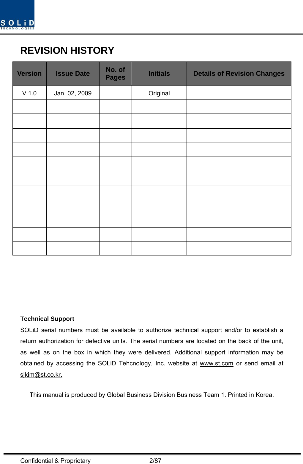  Confidential &amp; Proprietary                   2/87 REVISION HISTORY Version  Issue Date  No. of Pages  Initials  Details of Revision Changes V 1.0  Jan. 02, 2009    Original                                                                          Technical Support SOLiD serial numbers must be available to authorize technical support and/or to establish a return authorization for defective units. The serial numbers are located on the back of the unit, as well as on the box in which they were delivered. Additional support information may be obtained by accessing the SOLiD Tehcnology, Inc. website at www.st.com or send email at sjkim@st.co.kr.   This manual is produced by Global Business Division Business Team 1. Printed in Korea.