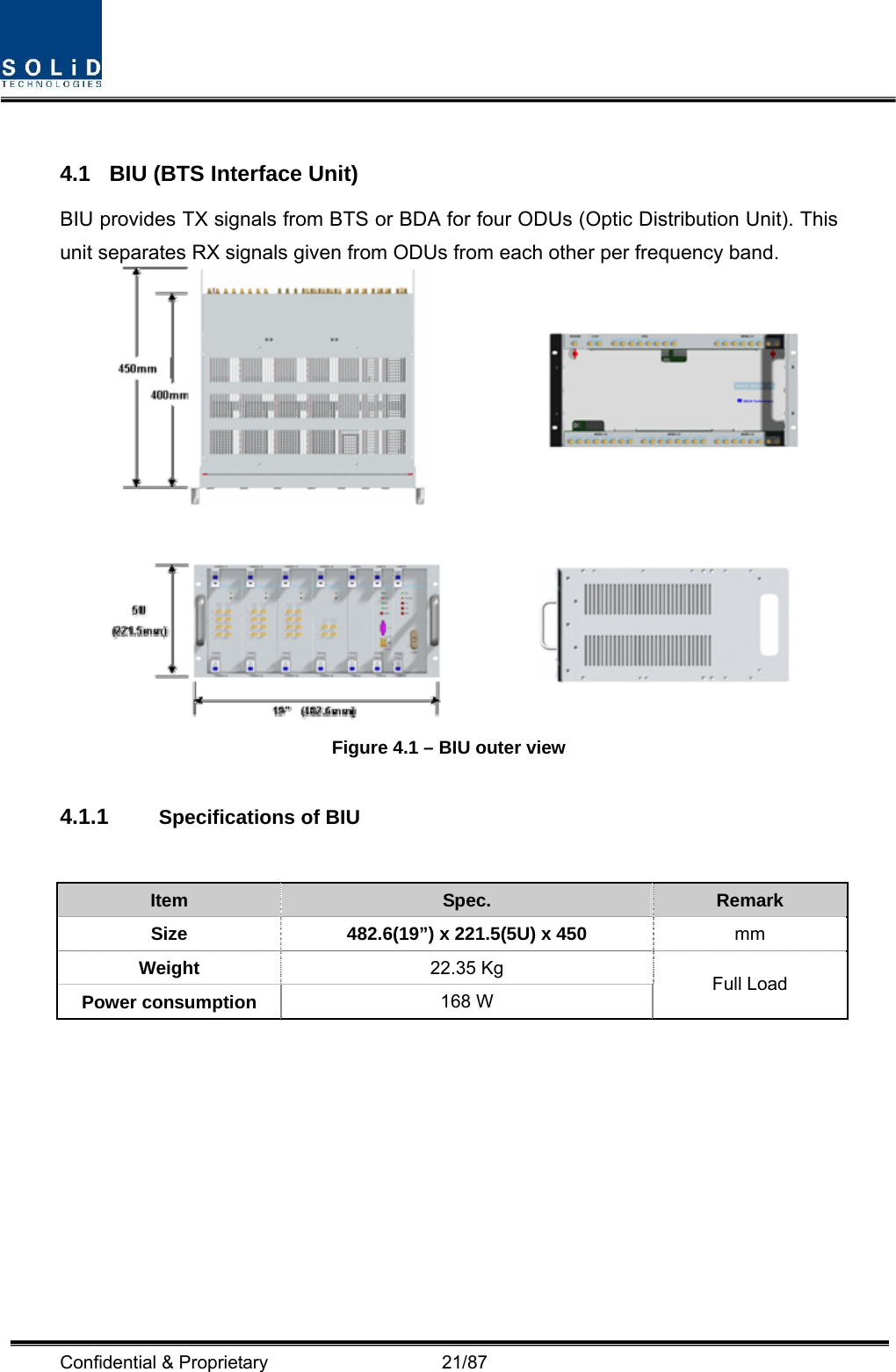  Confidential &amp; Proprietary                   21/87  4.1  BIU (BTS Interface Unit) BIU provides TX signals from BTS or BDA for four ODUs (Optic Distribution Unit). This unit separates RX signals given from ODUs from each other per frequency band.    Figure 4.1 – BIU outer view  4.1.1  Specifications of BIU   Item  Spec.  Remark Size  482.6(19”) x 221.5(5U) x 450 mm Weight  22.35 Kg Power consumption  168 W  Full Load 