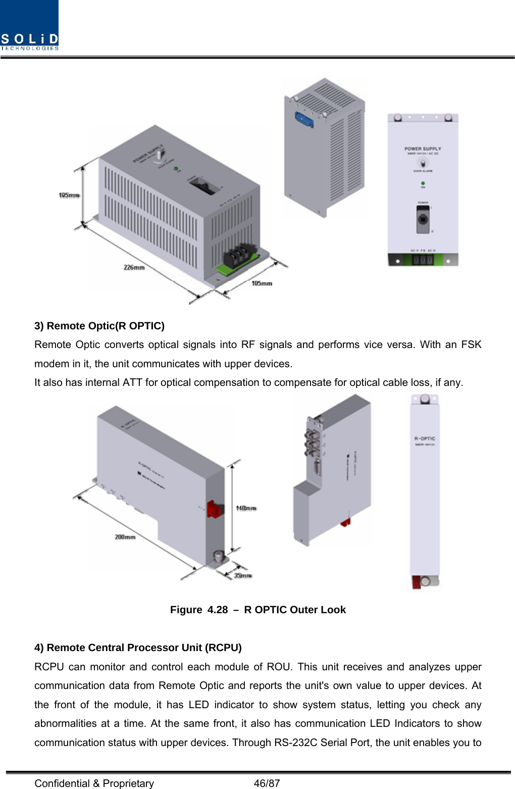  Confidential &amp; Proprietary                   46/87  3) Remote Optic(R OPTIC) Remote Optic converts optical signals into RF signals and performs vice versa. With an FSK modem in it, the unit communicates with upper devices. It also has internal ATT for optical compensation to compensate for optical cable loss, if any.  Figure 4.28 – R OPTIC Outer Look  4) Remote Central Processor Unit (RCPU) RCPU can monitor and control each module of ROU. This unit receives and analyzes upper communication data from Remote Optic and reports the unit&apos;s own value to upper devices. At the front of the module, it has LED indicator to show system status, letting you check any abnormalities at a time. At the same front, it also has communication LED Indicators to show communication status with upper devices. Through RS-232C Serial Port, the unit enables you to 