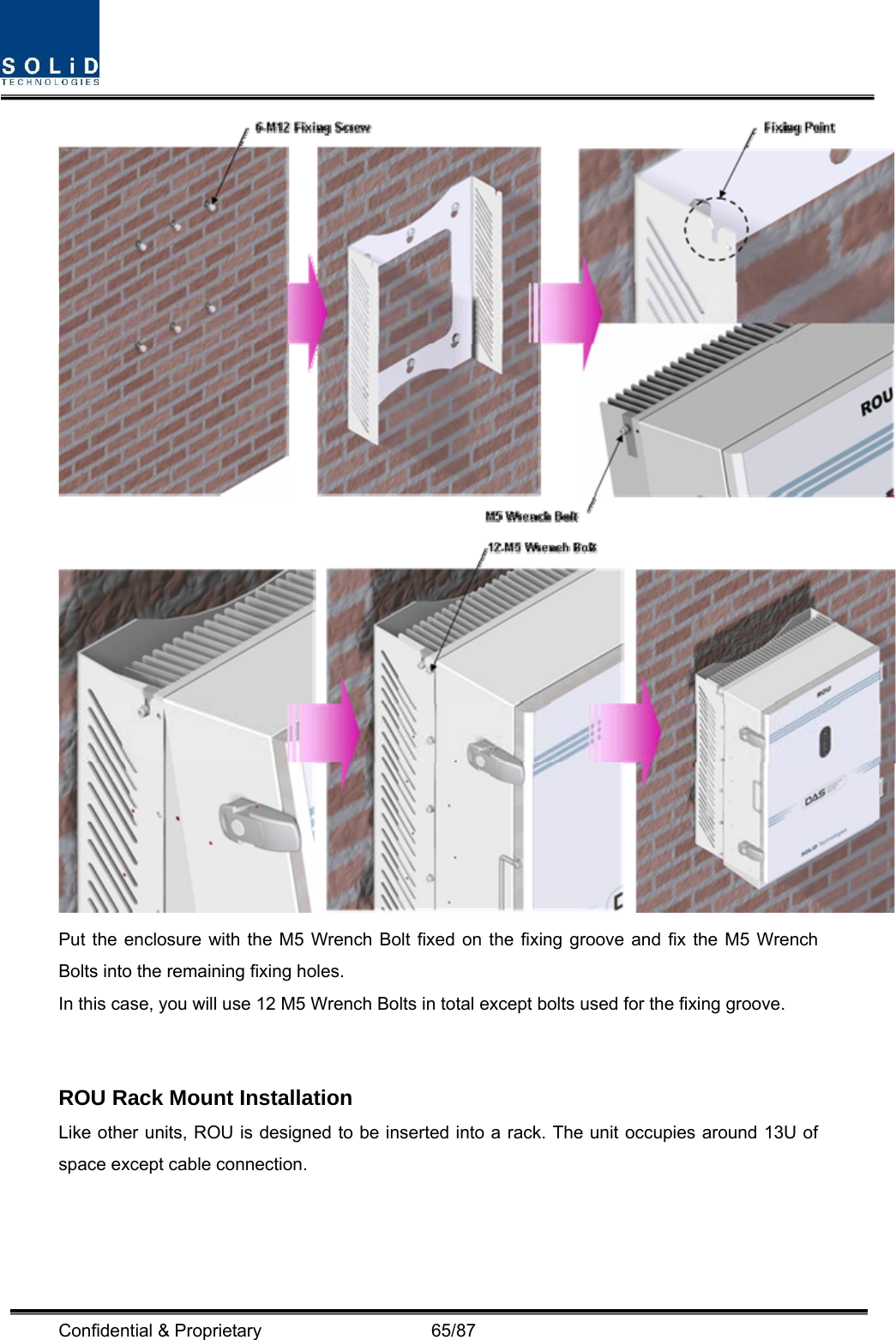  Confidential &amp; Proprietary                   65/87   Put the enclosure with the M5 Wrench Bolt fixed on the fixing groove and fix the M5 Wrench Bolts into the remaining fixing holes. In this case, you will use 12 M5 Wrench Bolts in total except bolts used for the fixing groove.   ROU Rack Mount Installation Like other units, ROU is designed to be inserted into a rack. The unit occupies around 13U of space except cable connection.   
