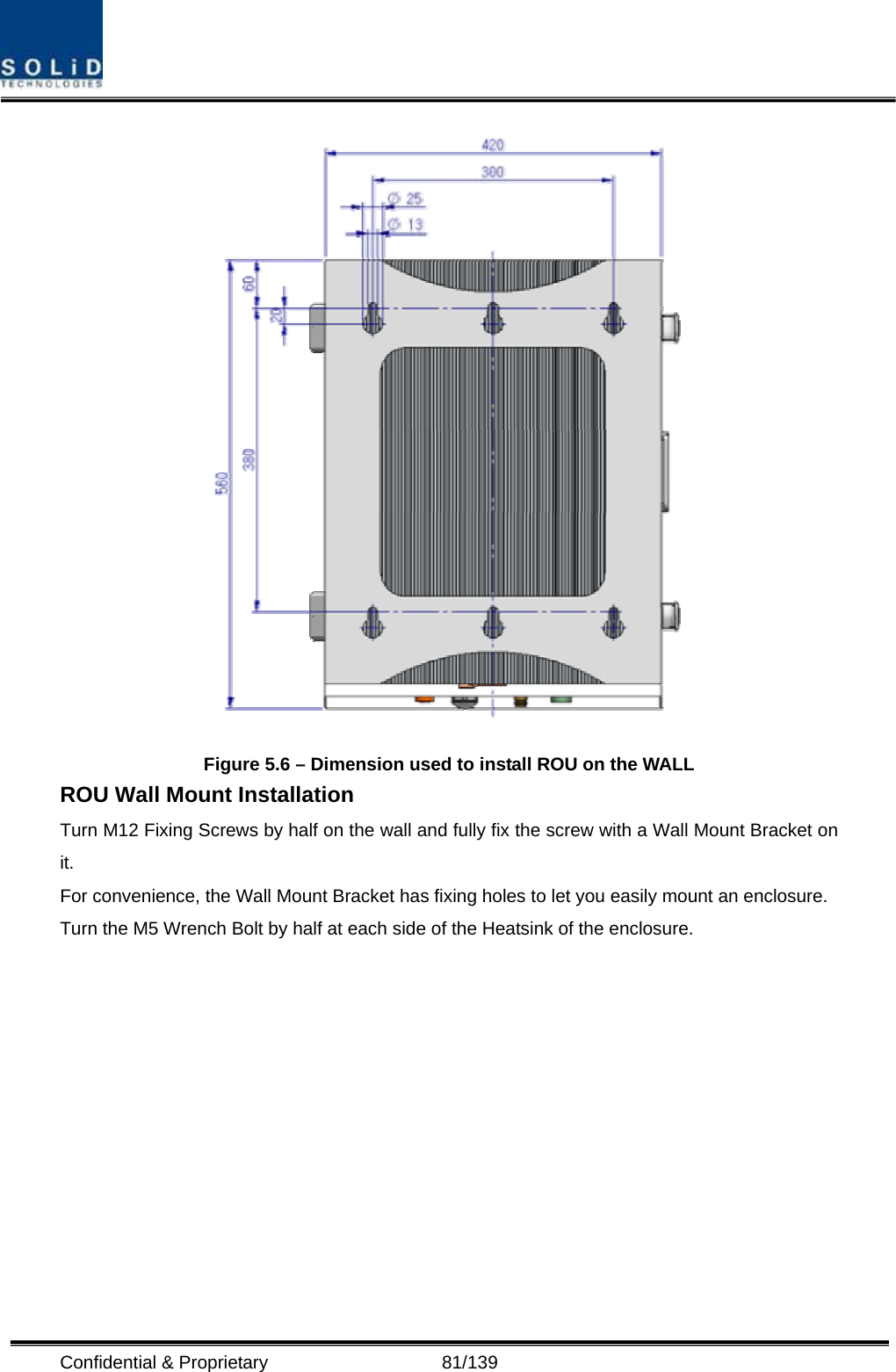  Confidential &amp; Proprietary                   81/139  Figure 5.6 – Dimension used to install ROU on the WALL   ROU Wall Mount Installation Turn M12 Fixing Screws by half on the wall and fully fix the screw with a Wall Mount Bracket on it. For convenience, the Wall Mount Bracket has fixing holes to let you easily mount an enclosure.   Turn the M5 Wrench Bolt by half at each side of the Heatsink of the enclosure.  